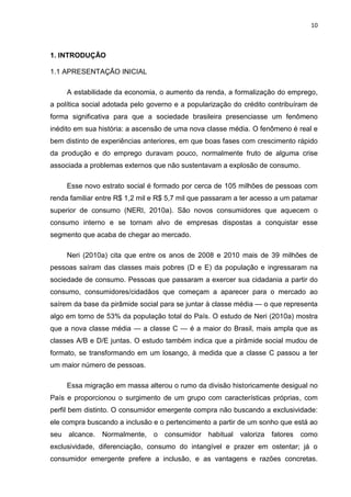 10
1. INTRODUÇÃO
1.1 APRESENTAÇÃO INICIAL
A estabilidade da economia, o aumento da renda, a formalização do emprego,
a política social adotada pelo governo e a popularização do crédito contribuíram de
forma significativa para que a sociedade brasileira presenciasse um fenômeno
inédito em sua história: a ascensão de uma nova classe média. O fenômeno é real e
bem distinto de experiências anteriores, em que boas fases com crescimento rápido
da produção e do emprego duravam pouco, normalmente fruto de alguma crise
associada a problemas externos que não sustentavam a explosão de consumo.
Esse novo estrato social é formado por cerca de 105 milhões de pessoas com
renda familiar entre R$ 1,2 mil e R$ 5,7 mil que passaram a ter acesso a um patamar
superior de consumo (NERI, 2010a). São novos consumidores que aquecem o
consumo interno e se tornam alvo de empresas dispostas a conquistar esse
segmento que acaba de chegar ao mercado.
Neri (2010a) cita que entre os anos de 2008 e 2010 mais de 39 milhões de
pessoas saíram das classes mais pobres (D e E) da população e ingressaram na
sociedade de consumo. Pessoas que passaram a exercer sua cidadania a partir do
consumo, consumidores/cidadãos que começam a aparecer para o mercado ao
saírem da base da pirâmide social para se juntar à classe média — o que representa
algo em torno de 53% da população total do País. O estudo de Neri (2010a) mostra
que a nova classe média — a classe C — é a maior do Brasil, mais ampla que as
classes A/B e D/E juntas. O estudo também indica que a pirâmide social mudou de
formato, se transformando em um losango, à medida que a classe C passou a ter
um maior número de pessoas.
Essa migração em massa alterou o rumo da divisão historicamente desigual no
País e proporcionou o surgimento de um grupo com características próprias, com
perfil bem distinto. O consumidor emergente compra não buscando a exclusividade:
ele compra buscando a inclusão e o pertencimento a partir de um sonho que está ao
seu alcance. Normalmente, o consumidor habitual valoriza fatores como
exclusividade, diferenciação, consumo do intangível e prazer em ostentar; já o
consumidor emergente prefere a inclusão, e as vantagens e razões concretas.
 