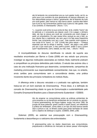 100
ele tá tentando me conscientizar pra eu num gastar muito, sei lá, eu
acho que é ao contrário do que geralmente os bancos oferecem, eu
fico desconfiada porque o banco, geralmente, ele tá fazendo de tudo
pra você gastar, pelo menos eu vejo banco assim, quando eles falam
que é pra eu me conscientizar parece que é para eu não gastar, mas
é ao contrário. É interessante.” (Aluno – C1)
“(...) quando você entra na sua conta do Itaú, tá lá, crédito “Icarro” ele
te estimula a ir consciente pra depois você ir lá e pegar o dinheiro
dele, ele tipo te educa pra você ser consciente pra você chegar e
pedir um empréstimo. Eu vejo nessa linha, porque eu uso o Itaú, eu
sou cliente Itaú e realmente, ele vem aqui e te fala essa frasezinha
bonita “use consciente num sei o que”, mas quando você acessa a
sua conta tá lá “icarro”, é, “LIS” (Limite Itaú para saque – “Cheque
especial) que ele te obriga a assinar, “Icasa”, ele pega o seu perfil
pra ver o que você quer, o meu perfil é jovem, então o que o jovem
quer? Apartamento, carro, balada, eu não, mas...” (Aluno – NC4)
A incompatibilidade do discurso identificada no estudo dá suporte aos
resultados encontrados por Barros e Costa (2008) em seu estudo que procurou
investigar se algumas instituições associadas ao instituto Akatu realmente praticam
e compartilham os princípios defendidos pelo instituto. O estudo das autoras citou o
caso de uma instituição financeira que desenvolve, constantemente, campanhas de
marketing promovendo sua responsabilidade socioambiental, mas que, no entanto,
envia cartões para consumidores sem a concordância destes, uma prática
incoerente diante dos princípios norteadores do instituto Akatu.
A diferença entre o discurso veiculado e o praticado nas agências, também
traduz-se em um bom exemplo de Greenwashing. Prova disso, é a definição do
conceito de Greenwashing citado no guia de Comunicação e sustentabilidade pelo
Conselho Empresarial Brasileiro para o Desenvolvimento Sustentável – CEBDS:
Ato de enganar os consumidores sobre as práticas ambientais de
uma empresa ou os benefícios ambientais de um produto ou serviço.
O termo greenwashing, da língua inglesa, surgiu nos anos 1990, da
junção de duas palavras: green (verde) e wash (lavar), em referência
à prática de whitewash, nome dado a um tipo de tinta branca barata
(tipo a pintura a cal, no Brasil) usada para pintar fachadas de casas
com o objetivo de disfarçar a sujeira. (CEBDS, 2008, p.68)
Goleman (2009), ao externar sua preocupação com o Greenwashing,
fundamenta a desconfiança e o ceticismo dos entrevistados:
O greenwashing polui os dados disponíveis aos consumidores,
prejudicando a eficiência do mercado ao deixar passar informações
 