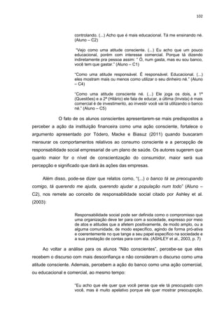 102
controlando. (...) Acho que é mais educacional. Tá me ensinando né.
(Aluno – C2)
“Vejo como uma atitude consciente. (...) Eu acho que um pouco
educacional, porém com interesse comercial. Porque tá dizendo
indiretamente pra pessoa assim: “ Ó, num gasta, mas eu sou banco,
você tem que gastar.” (Aluno – C1)
“Como uma atitude responsável. É responsável. Educacional. (...)
eles mostram mais ou menos como utilizar o seu dinheiro né.” (Aluno
– C4)
“Como uma atitude consciente né. (...) Ele joga os dois, a 1ª
(Questões) e a 2ª (Hilário) ele fala de educar, a última (Invista) é mais
comercial é de investimento, ao investir você vai tá utilizando o banco
né.” (Aluno – C5)
O fato de os alunos conscientes apresentarem-se mais predispostos a
perceber a ação da instituição financeira como uma ação consciente, fortalece o
argumento apresentado por Tódero, Macke e Biasuz (2011) quando buscaram
mensurar os comportamentos relativos ao consumo consciente e a percepção de
responsabilidade social empresarial de um plano de saúde. Os autores sugerem que
quanto maior for o nível de conscientização do consumidor, maior será sua
percepção e significado que dará às ações das empresas.
Além disso, pode-se dizer que relatos como, “(...) o banco tá se preocupando
comigo, tá querendo me ajuda, querendo ajudar a população num todo” (Aluno –
C2), nos remete ao conceito de responsabilidade social citado por Ashley et al.
(2003):
Responsabilidade social pode ser definida como o compromisso que
uma organização deve ter para com a sociedade, expresso por meio
de atos e atitudes que a afetem positivamente, de modo amplo, ou a
alguma comunidade, de modo específico, agindo de forma pró-ativa
e coerentemente no que tange a seu papel específico na sociedade e
a sua prestação de contas para com ela. (ASHLEY et al., 2003, p. 7)
Ao voltar a análise para os alunos “Não conscientes”, percebe-se que eles
recebem o discurso com mais desconfiança e não consideram o discurso como uma
atitude consciente. Ademais, percebem a ação do banco como uma ação comercial,
ou educacional e comercial, ao mesmo tempo:
“Eu acho que ele quer que você pense que ele tá preocupado com
você, mas é muito apelativo porque ele quer mostrar preocupação,
 