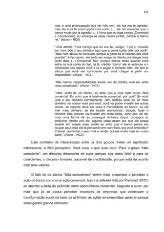103
mas é uma preocupação que ele não tem, ele faz pra te agradar,
mas ele num tá preocupado com você. (...) ele faz entender que o
banco muda pra te agradar. (...) Acho que as duas coisas (Comercial
e Educacional), eu enxergo as duas coisas juntas, porque é banco
né.” (Aluno – NC6)
“Uma atitude: “Fica comigo que eu sou teu amigo.” Tipo é, “Investe
em mim, põe o seu dinheiro aqui que a gente cuida dele pra você”.
“Mas num abusa do consumo porque a gente tá te falando pra você
guardar”, é tipo assim, ele tenta ser amigo do cliente pra chegar mais
perto dele. (...) Comercial. Sim, porque depois disso quando você
entra na sua conta do Itaú, tá lá, crédito “Icarro” ele te estimula a ir
consciente pra depois você ir lá e pegar o dinheiro dele, ele tipo te
educa pra você ser consciente pra você chegar e pedir um
empréstimo.” (Aluno – NC4)
“Não, banco, responsabilidade social, uso do crédito, num sei, acho
meio complicado.” (Aluno – NC1)
“Olha, vindo de um banco, eu acho que é uma ação muito mais
comercial. Eu acho que é totalmente comercial, por quê? Se você
usar o seu dinheiro corretamente, com certeza você vai ter mais
dinheiro, vai sobrar mais pra você, você vai poder investir em outras
coisas, de repente deve ser essa a mentalidade do banco, se ele
tiver mais dinheiro, se ele souber economizar, poupar, fazer o
dinheiro dele crescer ou investir em outra coisa, acho que vai ser
mais uma forma de eu conseguir dinheiro daqui, conseguir é,
empurrar crédito pra ele, alguma coisa assim pra que ele possa
investir em coisas mais, então eu acho que o banco pensa em
poupar aqui, mas ele tá pensando em outro lado, pra você entendeu?
Crescer, aumentar o seu nível e render pra ele muito mais em outra
parte.” (Aluno – NC3)
Este contraste de interpretação entre os dois grupos revela um significado
interessante, o filtro perceptivo. Você ouve o que quer ouvir. Para o grupo “Não
consciente”, um discurso dissonante de suas crenças soa como falso e para os
conscientes, o discurso torna-se plausível de credibilidade, porque está de acordo
com seus valores.
O fato de os alunos “Não conscientes” serem mais propensos a perceber a
ação do banco como uma ação comercial, ilustra a reflexão feita por Prahalad (2010)
ao abordar a base da pirâmide como oportunidade comercial. Segundo o autor, por
mais que já se possa perceber iniciativas de empresas que promovam a
transformação social na base da pirâmide, as ações empreendidas pelas empresas
ainda geram grande ceticismo.
 