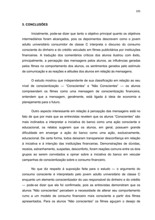105
5. CONCLUSÕES
Inicialmente, pode-se dizer que tanto o objetivo principal quanto os objetivos
intermediários foram alcançados, pois os depoimentos descrevem como o jovem
adulto universitário consumidor de classe C interpreta o discurso do consumo
consciente do dinheiro e do crédito veiculado em filmes publicitários por instituições
financeiras. A tradução dos comentários críticos dos alunos ilustrou com êxito,
principalmente, a percepção das mensagens pelos alunos, as influências geradas
pelos filmes no comportamento dos alunos, os sentimentos gerados pelo estímulo
de comunicação e as reações e atitudes dos alunos em relação às mensagens.
O estudo mostrou que independente de sua classificação em relação ao seu
nível de conscientização — “Conscientes” e “Não Conscientes” — os alunos
compreendem os filmes como uma mensagem de conscientização financeira,
entendem que a mensagem, geralmente, está ligada à ideia de economia e
planejamento para o futuro.
Outro aspecto interessante em relação à percepção das mensagens está no
fato de que por mais que as entrevistas revelem que os alunos “Conscientes” são
mais inclinados a interpretar a iniciativa do banco como uma ação consciente e
educacional, os relatos sugerem que os alunos, em geral, possuem grande
dificuldade em enxergar a ação do banco como uma ação, exclusivamente,
educacional. De certa forma, todos deixaram transparecer desconfiança em relação
à iniciativa e à intenção das instituições financeiras. Demonstrações de dúvidas,
receios, estranhamento, suspeitas, desconforto, foram reações comuns entre os dois
grupos ao serem convidados a opinar sobre a iniciativa do banco em veicular
campanhas de conscientização sobre o consumo financeiro.
No que diz respeito à suposição feita para o estudo — o argumento do
consumo consciente é interpretado pelo jovem adulto universitário de classe C
enquanto um elemento conscientizador do uso responsável do dinheiro e do crédito
— pode-se dizer que ela foi confirmada, pois as entrevistas demonstram que os
alunos “Não conscientes” percebem a necessidade de alterar seu comportamento
rumo a um modelo de consumo financeiro mais consciente a partir dos filmes
apresentados. Para os alunos “Não conscientes” os filmes aguçam o desejo de
 