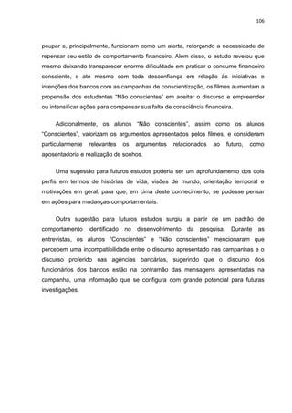 106
poupar e, principalmente, funcionam como um alerta, reforçando a necessidade de
repensar seu estilo de comportamento financeiro. Além disso, o estudo revelou que
mesmo deixando transparecer enorme dificuldade em praticar o consumo financeiro
consciente, e até mesmo com toda desconfiança em relação às iniciativas e
intenções dos bancos com as campanhas de conscientização, os filmes aumentam a
propensão dos estudantes “Não conscientes” em aceitar o discurso e empreender
ou intensificar ações para compensar sua falta de consciência financeira.
Adicionalmente, os alunos “Não conscientes”, assim como os alunos
“Conscientes”, valorizam os argumentos apresentados pelos filmes, e consideram
particularmente relevantes os argumentos relacionados ao futuro, como
aposentadoria e realização de sonhos.
Uma sugestão para futuros estudos poderia ser um aprofundamento dos dois
perfis em termos de histórias de vida, visões de mundo, orientação temporal e
motivações em geral, para que, em cima deste conhecimento, se pudesse pensar
em ações para mudanças comportamentais.
Outra sugestão para futuros estudos surgiu a partir de um padrão de
comportamento identificado no desenvolvimento da pesquisa. Durante as
entrevistas, os alunos “Conscientes” e “Não conscientes” mencionaram que
percebem uma incompatibilidade entre o discurso apresentado nas campanhas e o
discurso proferido nas agências bancárias, sugerindo que o discurso dos
funcionários dos bancos estão na contramão das mensagens apresentadas na
campanha, uma informação que se configura com grande potencial para futuras
investigações.
 