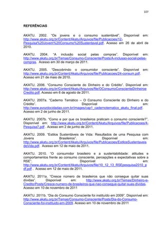 107
REFERÊNCIAS
AKATU. 2002. “Os jovens e o consumo sustentável”. Disponível em:
http://www.akatu.org.br/Content/Akatu/Arquivos/file/Publicacoes/12-
Pesquisa%20Jovem%20Consumo%20Sustentavel.pdf. Acesso em 26 de abril de
2010.
AKATU. 2004. “A inclusão social pelas compras”. Disponível em:
http://www.akatu.org.br/Temas/Consumo-Consciente/Posts/A-inclusao-social-pelas-
compras. Acesso em 30 de março de 2011.
AKATU. 2005. “Descobrindo o consumidor consciente”. Disponível em:
http://www.akatu.org.br/Content/Akatu/Arquivos/file/Publicacoes/24-consum.pdf.
Acesso em 21 de maio de 2010.
AKATU. 2006. “Consumo Consciente do Dinheiro e do Crédito”. Disponível em:
http://www.akatu.org.br/Content/Akatu/Arquivos/file/OConsumoConscienteDinheiroe
Credito.pdf. Acesso em 6 de agosto de 2011.
AKATU. 2007a. “Caderno Temático – O Consumo Consciente do Dinheiro e do
Crédito”. Disponível em:
http://www.avozdocidadao.com.br/images/cap1_cadernotematico_akatu_final.pdf.
Acesso em 2 de junho de 2011.
AKATU. 2007b. “Como e por que os brasileiros praticam o consumo consciente?”.
Disponível em: http://www.akatu.org.br/Content/Akatu/Arquivos/file/Publicacoes/4-
Pesquisa7.pdf . Acesso em 2 de junho de 2011.
AKATU. 2009. “Estilos Sustentáveis de Vida: Resultados de uma Pesquisa com
Jovens Brasileiros”. Disponível em:
http://www.akatu.org.br/Content/Akatu/Arquivos/file/Publicacoes/EstilosSustentaveis
deVida.pdf. Acesso em 12 de maio de 2011.
AKATU. 2010. “O consumidor brasileiro e a sustentabilidade: atitudes e
comportamentos frente ao consumo consciente, percepções e expectativas sobre a
RSE”. Disponível em:
http://www.akatu.org.br/Content/Akatu/Arquivos/file/10_12_13_RSEpesquisa2010_p
df.pdf . Acesso em 12 de maio de 2011.
AKATU. 2011a. “Cresce número de brasileiros que não consegue quitar suas
dívidas”. Disponível em: http://www.akatu.org.br/Temas/Dinheiro-e-
Credito/Posts/Cresce-numero-de-brasileiros-que-nao-consegue-quitar-suas-dividas.
Acesso em 10 de novembro de 2011
AKATU. 2011b. “Dia do Consumo Consciente foi instituído em 2009”. Disponível em:
http://www.akatu.org.br/Temas/Consumo-Consciente/Posts/Dia-do-Consumo-
Consciente-foi-instituido-em-2009. Acesso em 10 de novembro de 2011
 