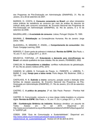 109
dos Programas de Pós-Graduação em Administração (ENANPAD), 31. Rio de
Janeiro, 22 a 26 de setembro de 2007.
BARROS, D.; COSTA, A. Consumo consciente no Brasil: um olhar introdutório
sobre práticas de resistência ao consumo por meio da análise do discurso do
instituto akatu pelo consumo consciente. In: Encontro Nacional dos Programas de
Pós-Graduação em Administração (ENANPAD), 32. Rio de Janeiro, 6 a 10 de
setembro de 2008.
BAUDRILLARD, J. A sociedade de consumo. Lisboa, Portugal: Edições 70, 1995.
BAUMAN, Z. Globalização: as Conseqüências Humanas. Rio de Janeiro: Jorge
Zahar, 1999.
BLACKWELL, R.; MINIARD, P.; ENGEL, J. Comportamento do consumidor. São
Paulo: Cengage Learning, 2008.
BORGES, F. Quem gosta de pobreza é intelectual. Revista da ESPM, São Paulo, v.
18, ano 17, Ed. 4, jul/ago 2011, p. 34-41.
BRUSKY,B.; FORTUNA, J.P. Entendendo a demanda para microfinanças no
Brasil: um estudo qualitativo de duas cidades. Rio de Janeiro, PDI/BNDES, 2002.
CANCLINI, N. Consumidores e cidadãos: conflitos multiculturais da globalização.
8ª. Ed. Rio de Janeiro: Editora UFRJ, 2010.
CANEDO, M; LABAN, S. Formação de Preços. In.: PARENTE, J.; LIMEIRA, T.;
BARKI, E. (org). Varejo para a baixa renda. Porto Alegre, RS: Bookman, 2008, p.
125 -144.
CASTILHOS, R. B. Subindo o morro: consumo, posição social e distinção entre
famílias de classes populares. In: Encontro Nacional dos Programas de Pós-
Graduação em Administração (ENANPAD), 31. Rio de Janeiro, 22 a 26 de setembro
de 2007.
CASTRO, C. A prática da pesquisa. 2ª ed. São Paulo: Pearson - Prentice Hall
2006.
CASTRO, G. Comunicação, consumo e a nova classe média brasileira no universo
digital. Revista da ESPM, São Paulo, v. 18, ano 17, Ed. 4, jul/ago 2011, p. 74-79.
CBI - Confederação Britânica da Indústria. Mudança climática: um assunto de
Todos. Acesso em: 15 set 2010. Disponível em:
http://www.economiadoclima.org.br/files/biblioteca/relatorio%20CBI%20portugues%2
0- %20PDF.pdf.
CEBDS. 2008 “Guia de Comunicação e Sustentabilidade”. Disponível em:
http://www.cebds.org.br/media/uploads/pdf-capas-publicacoes-
cebds/manual_de_sustentabilidade.pdf . Acesso em 20 de abril de 2012.
 