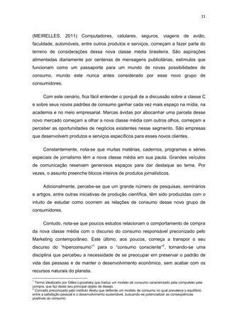 11
(MEIRELLES, 2011) Computadores, celulares, seguros, viagens de avião,
faculdade, automóveis, entre outros produtos e serviços, começam a fazer parte do
terreno de considerações dessa nova classe média brasileira. São aspirações
alimentadas diariamente por centenas de mensagens publicitárias, estímulos que
funcionam como um passaporte para um mundo de novas possibilidades de
consumo, mundo este nunca antes considerado por esse novo grupo de
consumidores.
Com este cenário, fica fácil entender o porquê de a discussão sobre a classe C
e sobre seus novos padrões de consumo ganhar cada vez mais espaço na mídia, na
academia e no meio empresarial. Marcas ávidas por abocanhar uma parcela desse
novo mercado começam a olhar a nova classe média com outros olhos, começam a
perceber as oportunidades de negócios existentes nesse segmento. São empresas
que desenvolvem produtos e serviços específicos para esses novos clientes.
Constantemente, nota-se que muitas matérias, cadernos, programas e séries
especiais de jornalismo têm a nova classe média em sua pauta. Grandes veículos
de comunicação reservam generosos espaços para dar destaque ao tema. Por
vezes, o assunto preenche blocos inteiros de produtos jornalísticos.
Adicionalmente, percebe-se que um grande número de pesquisas, seminários
e artigos, entre outras iniciativas de produção científica, têm sido produzidas com o
intuito de estudar como ocorrem as relações de consumo desse novo grupo de
consumidores.
Contudo, nota-se que poucos estudos relacionam o comportamento de compra
da nova classe média com o discurso do consumo responsável preconizado pelo
Marketing contemporâneo. Este último, aos poucos, começa a transpor o seu
discurso do “hiperconsumo”1
para o “consumo consciente”2
, tornando-se uma
disciplina que percebeu a necessidade de se preocupar em preservar o padrão de
vida das pessoas e de manter o desenvolvimento econômico, sem acabar com os
recursos naturais do planeta.
1
Termo idealizado por Gilles Lipovetsky que traduz um modelo de consumo caracterizado pela compulsão pela
compra, que faz deste seu principal objeto de desejo.
2
Conceito preconizado pelo instituto Akatu que defende um modelo de consumo no qual prevalece o equilíbrio
entre a satisfação pessoal e o desenvolvimento sustentável, buscando-se potencializar as conseqüências
positivas do consumo.
 