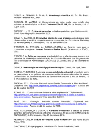 110
CERVO, A.; BERVIAN, P. SILVA, R. Metodologia científica. 6ª. Ed. São Paulo:
Pearson - Prentice Hall, 2007.
CHAUVEL, M; MATTOS, M. Consumidores de baixa renda: uma revisão dos
achados de estudos feitos no Brasil, Cadernos EBAPE. BR, Rio de Janeiro, v. 6, nº
2, jun. 2008.
CRESWELL, J. W. Projeto de pesquisa: métodos qualitativo, quantitativo e misto.
2ª ed. Porto Alegre (RS): Bookman, 2007.
CRUZ, R.; SANTOS, D. O indivíduo diante de seus processos de decisão: dois
olhares sobre a temática comportamento do consumidor. In: Encontro de Marketing
da ANPAD (EMA), 3. Curitiba (PR), 14 a 16 de maio de 2008.
D’ANDREA, G.; STENGEL, A.; GOEBEL-KRSTELJ, A. Gerando valor para o
consumidor emergente. Harvard Business Review Brasil, (Novembro): p. 95-101,
2003.
D’ANGELO, A. Cultura e consumo: apanhado teórico e reflexões para o ensino e a
pesquisa de Marketing e Administração. In: Encontro Nacional dos Programas de
Pós-Graduação em Administração (ENANPAD), 27. Atibaia, 24 a 27 de setembro de
2003.
DEMO, P. Metodologia da investigação em educação. Curitiba, PR: Ipex, 2005.
DUBEUX, V.; BORGES, S. Jovens e sustentabilidade ambiental: um estudo sobre
as perspectivas e as práticas de consumo ambientalmente orientadas de jovens
universitários. In: Encontro Nacional de Estudos do Consumo, 5. Rio de Janeiro, 15
a 17 de setembro de 2010.
ENGEMA. 2011. “Encontro Nacional sobre Gestão Empresarial e Meio Ambiente”.
Disponível em: http://www.engema.org.br/home.asp?MensagemErro=. Acesso em
23 de outubro de 2011.
EXAME. 2011.“Como a classe C investe e toma empréstimos”. Disponível em:
http://exame.abril.com.br/seu-dinheiro/credito/noticias/como-a-classe-c-investe-e-
toma-emprestimos. Acesso em 10 de setembro de 2011.
FAAP. 2011. “Fundação Armando Alvares Penteado”. Disponível em:
http://rmai.com.br/v4/Read/902/faap-promove-palestra-educacao-para-o-consumo-
consciente.aspx . Acesso em 23 de outubro de 2011.
FABI, M.; LOURENÇO, C.; SILVA, S. Consumo consciente: a atitude do cliente
perante o comportamento sócio-ambiental empresarial. In: Encontro de Marketing da
ANPAD (EMA), 4. Florianópolis, 23 a 25 de maio de 2010.
FEATHERSTONE, M. Cultura de consumo e pós-modernismo. São Paulo: Studio
Nobel, 1995.
GIACOMINI, G. Ecopropaganda. São Paulo: Ed. Senac São Paulo, 2004.
 