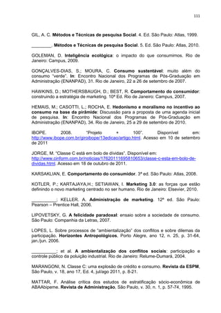 111
GIL, A. C. Métodos e Técnicas de pesquisa Social. 4. Ed. São Paulo: Atlas, 1999.
________. Métodos e Técnicas de pesquisa Social. 5. Ed. São Paulo: Atlas, 2010.
GOLEMAN, D. Inteligência ecológica: o impacto do que consumimos. Rio de
Janeiro: Campus, 2009.
GONÇALVES-DIAS, S.; MOURA, C. Consumo sustentável: muito além do
consumo “verde”. In: Encontro Nacional dos Programas de Pós-Graduação em
Administração (ENANPAD), 31. Rio de Janeiro, 22 a 26 de setembro de 2007.
HAWKINS, D.; MOTHERSBAUGH, D.; BEST, R. Comportamento do consumidor:
construindo a estratégia de marketing. 10ª Ed. Rio de Janeiro: Campus, 2007.
HEMAIS, M.; CASOTTI, L.; ROCHA, E. Hedonismo e moralismo no incentivo ao
consumo na base da pirâmide: Discussão para a proposta de uma agenda inicial
de pesquisa. In: Encontro Nacional dos Programas de Pós-Graduação em
Administração (ENANPAD), 34. Rio de Janeiro, 25 a 29 de setembro de 2010.
IBOPE. 2008. “Projeto + 100”. Disponível em:
http://www.ibope.com.br/giroibope/13edicao/artigo.html. Acesso em 10 de setembro
de 2011
JORGE, M. “Classe C está em bolo de dívidas”. Disponível em:
http://www.cinform.com.br/noticias/17620111695810653/classe-c-esta-em-bolo-de-
dividas.html. Acesso em 18 de outubro de 2011.
KARSAKLIAN, E. Comportamento do consumidor. 3ª ed. São Paulo: Atlas, 2008.
KOTLER, P.; KARTAJAYA,H.; SETIAWAN, I. Marketing 3.0: as forças que estão
definindo o novo marketing centrado no ser humano. Rio de Janeiro: Elsevier, 2010.
__________; KELLER. A. Administração de marketing. 12ª ed. São Paulo:
Pearson – Prentice Hall, 2006.
LIPOVETSKY, G. A felicidade paradoxal: ensaio sobre a sociedade de consumo.
São Paulo: Companhia da Letras, 2007.
LOPES, L. Sobre processos de “ambientalização” dos conflitos e sobre dilemas da
participação. Horizontes Antropológicos, Porto Alegre, ano 12, n. 25, p. 31-64,
jan./jun. 2006.
__________; et al. A ambientalização dos conflitos sociais: participação e
controle público da poluição industrial. Rio de Janeiro: Relume-Dumará, 2004.
MARANGONI, N. Classe C: uma explosão de crédito e consumo. Revista da ESPM,
São Paulo, v. 18, ano 17, Ed. 4, jul/ago 2011, p. 8-21.
MATTAR, F. Análise crítica dos estudos de estratificação sócio-econômica de
ABAAbipeme. Revista de Administração, São Paulo, v. 30, n. 1, p. 57-74, 1995.
 