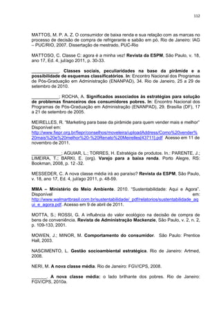 112
MATTOS, M. P. A. Z. O consumidor de baixa renda e sua relação com as marcas no
processo de decisão de compra de refrigerante e sabão em pó. Rio de Janeiro: IAG
– PUC/RIO, 2007. Dissertação de mestrado, PUC-Rio
MATTOSO, C. Classe C: agora é a minha vez! Revista da ESPM, São Paulo, v. 18,
ano 17, Ed. 4, jul/ago 2011, p. 30-33.
___________. Classes sociais, peculiaridades na base da pirâmide e a
possibilidade de esquemas classificatórios. In: Encontro Nacional dos Programas
de Pós-Graduação em Administração (ENANPAD), 34. Rio de Janeiro, 25 a 29 de
setembro de 2010.
___________; ROCHA, A. Significados associados às estratégias para solução
de problemas financeiros dos consumidores pobres. In: Encontro Nacional dos
Programas de Pós-Graduação em Administração (ENANPAD), 29. Brasília (DF), 17
a 21 de setembro de 2005.
MEIRELLES, R. “Marketing para base da pirâmide para quem vender mais e melhor”
Disponível em:
http://www.fiepr.org.br/fiepr/conselhos/moveleira/uploadAddress/Como%20vender%
20mais%20e%20melhor%20-%20Renato%20Meirelles[43711].pdf Acesso em 11 de
novembro de 2011.
____________; AGUIAR, L.; TORRES, H. Estratégia de produtos. In.: PARENTE, J.;
LIMEIRA, T.; BARKI, E. (org). Varejo para a baixa renda. Porto Alegre, RS:
Bookman, 2008, p. 12 -32.
MESSEDER, C. A nova classe média irá ao paraíso? Revista da ESPM, São Paulo,
v. 18, ano 17, Ed. 4, jul/ago 2011, p. 48-59.
MMA – Ministério do Meio Ambiente. 2010. “Sustentabilidade: Aqui e Agora”.
Disponível em:
http://www.walmartbrasil.com.br/sustentabilidade/_pdf/relatorios/sustentabilidade_aq
ui_e_agora.pdf. Acesso em 9 de abril de 2011.
MOTTA, S.; ROSSI, G. A influência do valor ecológico na decisão de compra de
bens de conveniência. Revista de Administração Mackenzie, São Paulo, v. 2, n. 2,
p. 109-133, 2001.
MOWEN, J.; MINOR, M. Comportamento do consumidor. São Paulo: Prentice
Hall, 2003.
NASCIMENTO, L. Gestão socioambiental estratégica. Rio de Janeiro: Artmed,
2008.
NERI, M. A nova classe média. Rio de Janeiro: FGV/CPS, 2008.
______. A nova classe média: o lado brilhante dos pobres. Rio de Janeiro:
FGV/CPS, 2010a.
 