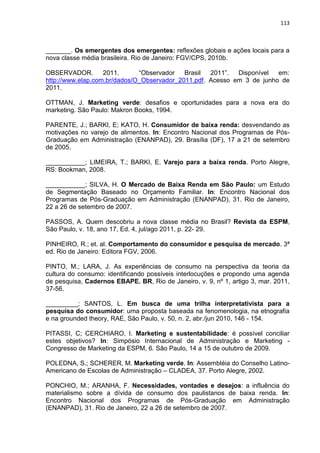 113
_______. Os emergentes dos emergentes: reflexões globais e ações locais para a
nova classe média brasileira. Rio de Janeiro: FGV/CPS, 2010b.
OBSERVADOR. 2011. “Observador Brasil 2011”. Disponível em:
http://www.elap.com.br/dados/O_Observador_2011.pdf. Acesso em 3 de junho de
2011.
OTTMAN, J. Marketing verde: desafios e oportunidades para a nova era do
marketing. São Paulo: Makron Books, 1994.
PARENTE, J.; BARKI, E; KATO, H. Consumidor de baixa renda: desvendando as
motivações no varejo de alimentos. In: Encontro Nacional dos Programas de Pós-
Graduação em Administração (ENANPAD), 29. Brasília (DF), 17 a 21 de setembro
de 2005.
___________; LIMEIRA, T.; BARKI, E. Varejo para a baixa renda. Porto Alegre,
RS: Bookman, 2008.
___________; SILVA, H. O Mercado de Baixa Renda em São Paulo: um Estudo
de Segmentação Baseado no Orçamento Familiar. In: Encontro Nacional dos
Programas de Pós-Graduação em Administração (ENANPAD), 31. Rio de Janeiro,
22 a 26 de setembro de 2007.
PASSOS, A. Quem descobriu a nova classe média no Brasil? Revista da ESPM,
São Paulo, v. 18, ano 17, Ed. 4, jul/ago 2011, p. 22- 29.
PINHEIRO, R.; et. al. Comportamento do consumidor e pesquisa de mercado. 3ª
ed. Rio de Janeiro: Editora FGV, 2006.
PINTO, M.; LARA, J. As experiências de consumo na perspectiva da teoria da
cultura do consumo: identificando possíveis interlocuções e propondo uma agenda
de pesquisa, Cadernos EBAPE. BR, Rio de Janeiro, v. 9, nº 1, artigo 3, mar. 2011,
37-56.
_________; SANTOS, L. Em busca de uma trilha interpretativista para a
pesquisa do consumidor: uma proposta baseada na fenomenologia, na etnografia
e na grounded theory, RAE, São Paulo, v. 50, n. 2, abr./jun 2010, 146 - 154.
PITASSI, C; CERCHIARO, I. Marketing e sustentabilidade: é possível conciliar
estes objetivos? In: Simpósio Internacional de Administração e Marketing -
Congresso de Marketing da ESPM, 6. São Paulo, 14 a 15 de outubro de 2009.
POLEDNA, S.; SCHERER, M. Marketing verde. In: Assembléia do Conselho Latino-
Americano de Escolas de Administração – CLADEA, 37. Porto Alegre, 2002.
PONCHIO, M.; ARANHA, F. Necessidades, vontades e desejos: a influência do
materialismo sobre a dívida de consumo dos paulistanos de baixa renda. In:
Encontro Nacional dos Programas de Pós-Graduação em Administração
(ENANPAD), 31. Rio de Janeiro, 22 a 26 de setembro de 2007.
 