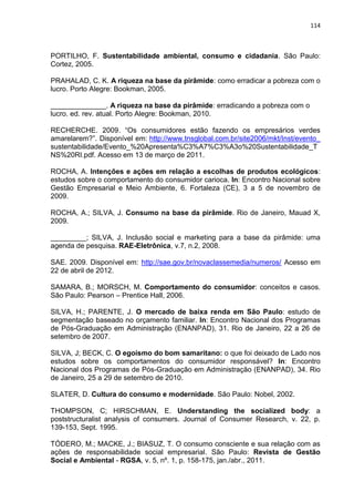 114
PORTILHO, F. Sustentabilidade ambiental, consumo e cidadania. São Paulo:
Cortez, 2005.
PRAHALAD, C. K. A riqueza na base da pirâmide: como erradicar a pobreza com o
lucro. Porto Alegre: Bookman, 2005.
______________. A riqueza na base da pirâmide: erradicando a pobreza com o
lucro. ed. rev. atual. Porto Alegre: Bookman, 2010.
RECHERCHE. 2009. “Os consumidores estão fazendo os empresários verdes
amarelarem?”. Disponível em: http://www.tnsglobal.com.br/site2006/mkt/Inst/evento_
sustentabilidade/Evento_%20Apresenta%C3%A7%C3%A3o%20Sustentabilidade_T
NS%20RI.pdf. Acesso em 13 de março de 2011.
ROCHA, A. Intenções e ações em relação a escolhas de produtos ecológicos:
estudos sobre o comportamento do consumidor carioca. In: Encontro Nacional sobre
Gestão Empresarial e Meio Ambiente, 6. Fortaleza (CE), 3 a 5 de novembro de
2009.
ROCHA, A.; SILVA, J. Consumo na base da pirâmide. Rio de Janeiro, Mauad X,
2009.
_________; SILVA, J. Inclusão social e marketing para a base da pirâmide: uma
agenda de pesquisa. RAE-Eletrônica, v.7, n.2, 2008.
SAE. 2009. Disponível em: http://sae.gov.br/novaclassemedia/numeros/ Acesso em
22 de abril de 2012.
SAMARA, B.; MORSCH, M. Comportamento do consumidor: conceitos e casos.
São Paulo: Pearson – Prentice Hall, 2006.
SILVA, H.; PARENTE, J. O mercado de baixa renda em São Paulo: estudo de
segmentação baseado no orçamento familiar. In: Encontro Nacional dos Programas
de Pós-Graduação em Administração (ENANPAD), 31. Rio de Janeiro, 22 a 26 de
setembro de 2007.
SILVA, J; BECK, C. O egoísmo do bom samaritano: o que foi deixado de Lado nos
estudos sobre os comportamentos do consumidor responsável? In: Encontro
Nacional dos Programas de Pós-Graduação em Administração (ENANPAD), 34. Rio
de Janeiro, 25 a 29 de setembro de 2010.
SLATER, D. Cultura do consumo e modernidade. São Paulo: Nobel, 2002.
THOMPSON, C; HIRSCHMAN, E. Understanding the socialized body: a
poststructuralist analysis of consumers. Journal of Consumer Research, v. 22, p.
139-153, Sept. 1995.
TÓDERO, M.; MACKE, J.; BIASUZ, T. O consumo consciente e sua relação com as
ações de responsabilidade social empresarial. São Paulo: Revista de Gestão
Social e Ambiental - RGSA, v. 5, nº. 1, p. 158-175, jan./abr., 2011.
 