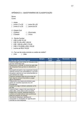 117
APÊNDICE A – QUESTIONÁRIO DE CLASSIFICAÇÃO
Nome:
Curso:
1 - Idade:
( ) entre 17 e 20 ( ) entre 26 e 30
( ) entre 21 e 25 ( ) acima de 30
2 - Estado Civil:
( ) Solteiro ( ) Divorciado
( ) Casado ( ) Viúvo
3 - Renda Familiar:
( ) R$ 0 a R$ 751,00
( ) R$ 751,00 a R$ 1.200,00
( ) R$ 1.200,00 a R$ 5.174,00
( ) R$ 5.174,00R$ a R$ 6.745,00
( ) acima de R$ 6.745,00
4 – Faz uso de conta corrente ou cartão de crédito?
( ) Sim ( ) Não
5 - Em sua vida financeira você:
Sempre Muitas
vezes
Às
vezes
Raramente Nunca
Costuma pagar suas contas em dia para evitar
que seu nome fique sujo
Costuma ter o controle, no início de cada mês,
das despesas fixas que teve no decorrer do
mês
Acompanha de perto o seu orçamento mensal,
sabendo sempre com antecedência o que terá
de gastos e ganhos em sua conta bancária ou
com dinheiro em mãos
Costuma comparar taxas de juros antes de
fazer alguma compra financiada ou pegar
algum empréstimo
Costuma ter uma reserva de dinheiro para
gastar em ocasiões especiais e/ou em
emergências
Costuma ter algum dinheiro sobrando no fim
do mês
Costuma fazer o seguro dos seus bens de
maior valor, como casa e carro ou outros
Avalia prós e contras, pesquisa preços ou
confere se há alternativas mais econômicas
antes de comprar um produto
Usa lista de despesas, planilhas em
computador ou anotações em agenda para
controlar as suas despesas
 