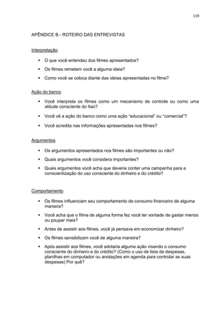 119
APÊNDICE B - ROTEIRO DAS ENTREVISTAS
Interpretação
 O que você entendeu dos filmes apresentados?
 Os filmes remetem você a alguma ideia?
 Como você se coloca diante das ideias apresentadas no filme?
Ação do banco
 Você interpreta os filmes como um mecanismo de controle ou como uma
atitude consciente do Itaú?
 Você vê a ação do banco como uma ação “educacional” ou “comercial”?
 Você acredita nas informações apresentadas nos filmes?
Argumentos
 Os argumentos apresentados nos filmes são importantes ou não?
 Quais argumentos você considera importantes?
 Quais argumentos você acha que deveria conter uma campanha para a
conscientização do uso consciente do dinheiro e do crédito?
Comportamento
 Os filmes influenciam seu comportamento de consumo financeiro de alguma
maneira?
 Você acha que o filme de alguma forma fez você ter vontade de gastar menos
ou poupar mais?
 Antes de assistir aos filmes, você já pensava em economizar dinheiro?
 Os filmes sensibilizam você de alguma maneira?
 Após assistir aos filmes, você adotaria alguma ação visando o consumo
consciente do dinheiro e do crédito? (Como o uso de lista de despesas,
planilhas em computador ou anotações em agenda para controlar as suas
despesas) Por quê?
 