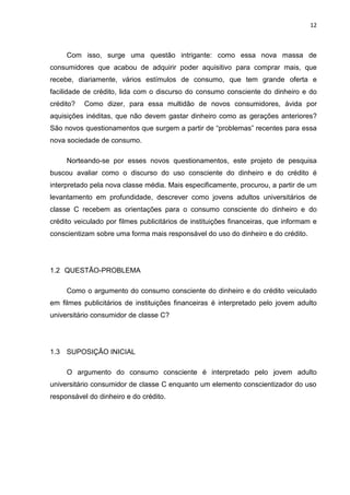 12
Com isso, surge uma questão intrigante: como essa nova massa de
consumidores que acabou de adquirir poder aquisitivo para comprar mais, que
recebe, diariamente, vários estímulos de consumo, que tem grande oferta e
facilidade de crédito, lida com o discurso do consumo consciente do dinheiro e do
crédito? Como dizer, para essa multidão de novos consumidores, ávida por
aquisições inéditas, que não devem gastar dinheiro como as gerações anteriores?
São novos questionamentos que surgem a partir de “problemas” recentes para essa
nova sociedade de consumo.
Norteando-se por esses novos questionamentos, este projeto de pesquisa
buscou avaliar como o discurso do uso consciente do dinheiro e do crédito é
interpretado pela nova classe média. Mais especificamente, procurou, a partir de um
levantamento em profundidade, descrever como jovens adultos universitários de
classe C recebem as orientações para o consumo consciente do dinheiro e do
crédito veiculado por filmes publicitários de instituições financeiras, que informam e
conscientizam sobre uma forma mais responsável do uso do dinheiro e do crédito.
1.2 QUESTÃO-PROBLEMA
Como o argumento do consumo consciente do dinheiro e do crédito veiculado
em filmes publicitários de instituições financeiras é interpretado pelo jovem adulto
universitário consumidor de classe C?
1.3 SUPOSIÇÃO INICIAL
O argumento do consumo consciente é interpretado pelo jovem adulto
universitário consumidor de classe C enquanto um elemento conscientizador do uso
responsável do dinheiro e do crédito.
 
