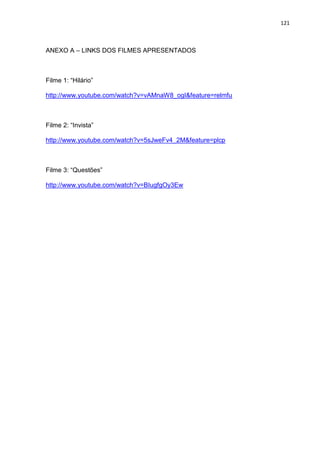 121
ANEXO A – LINKS DOS FILMES APRESENTADOS
Filme 1: “Hilário”
http://www.youtube.com/watch?v=vAMnaW8_ogI&feature=relmfu
Filme 2: “Invista”
http://www.youtube.com/watch?v=5sJweFv4_2M&feature=plcp
Filme 3: “Questões”
http://www.youtube.com/watch?v=BIugfgOy3Ew
 