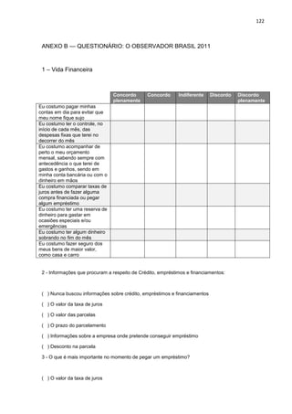 122
ANEXO B — QUESTIONÁRIO: O OBSERVADOR BRASIL 2011
1 – Vida Financeira
2 - Informações que procuram a respeito de Crédito, empréstimos e financiamentos:
( ) Nunca buscou informações sobre crédito, empréstimos e financiamentos
( ) O valor da taxa de juros
( ) O valor das parcelas
( ) O prazo do parcelamento
( ) Informações sobre a empresa onde pretende conseguir empréstimo
( ) Desconto na parcela
3 - O que é mais importante no momento de pegar um empréstimo?
( ) O valor da taxa de juros
Concordo
plenamente
Concordo Indiferente Discordo Discordo
plenamente
Eu costumo pagar minhas
contas em dia para evitar que
meu nome fique sujo
Eu costumo ter o controle, no
início de cada mês, das
despesas fixas que terei no
decorrer do mês
Eu costumo acompanhar de
perto o meu orçamento
mensal, sabendo sempre com
antecedência o que terei de
gastos e ganhos, sendo em
minha conta bancária ou com o
dinheiro em mãos
Eu costumo comparar taxas de
juros antes de fazer alguma
compra financiada ou pegar
algum empréstimo
Eu costumo ter uma reserva de
dinheiro para gastar em
ocasiões especiais e/ou
emergências
Eu costumo ter algum dinheiro
sobrando no fim do mês
Eu costumo fazer seguro dos
meus bens de maior valor,
como casa e carro
 