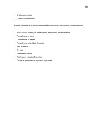 123
( ) O valor das parcelas
( ) O prazo do parcelamento
4 - Onde costumam ou já buscaram informações sobre crédito, empréstimos e financiamentos?
( ) Nunca buscou informações sobre créditos, empréstimos e financiamentos
( ) Pessoalmente no banco
( ) Conversa com os amigos
( ) Pessoalmente em entidade financeira
( ) Sites de bancos
( ) Em lojas
( ) Telefones de bancos
( ) Telefones de entidades financeiras
( ) Órgãos do governo sobre direitos do consumidor
 