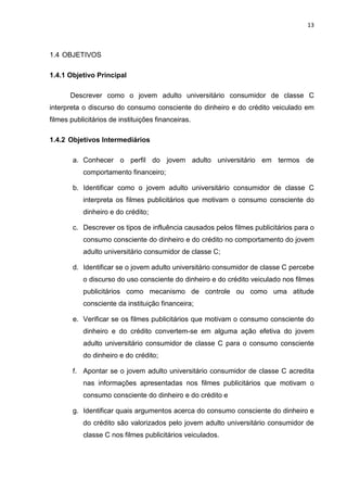 13
1.4 OBJETIVOS
1.4.1 Objetivo Principal
Descrever como o jovem adulto universitário consumidor de classe C
interpreta o discurso do consumo consciente do dinheiro e do crédito veiculado em
filmes publicitários de instituições financeiras.
1.4.2 Objetivos Intermediários
a. Conhecer o perfil do jovem adulto universitário em termos de
comportamento financeiro;
b. Identificar como o jovem adulto universitário consumidor de classe C
interpreta os filmes publicitários que motivam o consumo consciente do
dinheiro e do crédito;
c. Descrever os tipos de influência causados pelos filmes publicitários para o
consumo consciente do dinheiro e do crédito no comportamento do jovem
adulto universitário consumidor de classe C;
d. Identificar se o jovem adulto universitário consumidor de classe C percebe
o discurso do uso consciente do dinheiro e do crédito veiculado nos filmes
publicitários como mecanismo de controle ou como uma atitude
consciente da instituição financeira;
e. Verificar se os filmes publicitários que motivam o consumo consciente do
dinheiro e do crédito convertem-se em alguma ação efetiva do jovem
adulto universitário consumidor de classe C para o consumo consciente
do dinheiro e do crédito;
f. Apontar se o jovem adulto universitário consumidor de classe C acredita
nas informações apresentadas nos filmes publicitários que motivam o
consumo consciente do dinheiro e do crédito e
g. Identificar quais argumentos acerca do consumo consciente do dinheiro e
do crédito são valorizados pelo jovem adulto universitário consumidor de
classe C nos filmes publicitários veiculados.
 