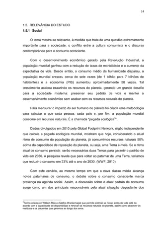 14
1.5 RELEVÂNCIA DO ESTUDO
1.5.1 Social
O tema mostra-se relevante, à medida que trata de uma questão extremamente
importante para a sociedade: o conflito entre a cultura consumista e o discurso
contemporâneo para o consumo consciente.
Com o desenvolvimento econômico gerado pela Revolução Industrial, a
população mundial ganhou com a redução de taxas de mortalidade e o aumento da
expectativa de vida. Desde então, o consumo médio da humanidade disparou, a
população mundial cresceu cerca de sete vezes (de 1 bilhão para 7 bilhões de
habitantes) e a economia (PIB) aumentou aproximadamente 50 vezes. Tal
crescimento acabou exaurindo os recursos do planeta, gerando um grande desafio
para a sociedade moderna: preservar seu padrão de vida e manter o
desenvolvimento econômico sem acabar com os recursos naturais do planeta.
Para mensurar o impacto do ser humano no planeta foi criada uma metodologia
para calcular o que cada pessoa, cada país e, por fim, a população mundial
consome em recursos naturais. É a chamada “pegada ecológica3
”.
Dados divulgados em 2010 pela Global Footprint Network, órgão independente
que calcula a pegada ecológica mundial, mostram que hoje, considerando o atual
ritmo de consumo da população do planeta, já consumimos recursos naturais 50%
acima da capacidade de reposição do planeta, ou seja, uma Terra e meia. Se o ritmo
atual de consumo persistir, serão necessárias duas Terras para garantir o padrão de
vida em 2030. A pesquisa revela que para voltar ao patamar de uma Terra, teríamos
que reduzir o consumo em 33% até o ano de 2030. (WWF, 2010)
Com este cenário, ao mesmo tempo em que a nova classe média alcança
novos patamares de consumo, o debate sobre o consumo consciente marca
presença na agenda social. Assim, a discussão sobre o atual padrão de consumo
surge como um dos principais responsáveis pela atual situação degradante dos
3
Termo criado por William Rees e Mathis Wackernagel que permite estimar se nosso estilo de vida está de
acordo com a capacidade de disponibilizar e renovar os recursos naturais do planeta, assim como absorver os
resíduos e os poluentes que geramos ao longo dos anos.
 