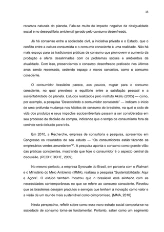 15
recursos naturais do planeta. Fala-se muito do impacto negativo da desigualdade
social e no desequilíbrio ambiental gerado pelo consumo desenfreado.
Já há consenso entre a sociedade civil, a iniciativa privada e o Estado, que o
conflito entre a cultura consumista e o consumo consciente é uma realidade. Não há
mais espaço para as tradicionais práticas de consumo que promovem o aumento da
produção e oferta desalinhadas com os problemas sociais e ambientais da
atualidade. Com isso, presenciamos o consumo desenfreado praticado nos últimos
anos sendo repensado, cedendo espaço a novos conceitos, como o consumo
consciente.
O consumidor brasileiro parece, aos poucos, migrar para o consumo
consciente, no qual prevalece o equilíbrio entre a satisfação pessoal e a
sustentabilidade do planeta. Estudos realizados pelo instituto Akatu (2005) — como,
por exemplo, a pesquisa “Descobrindo o consumidor consciente” — indicam o início
de uma profunda mudança nos hábitos de consumo do brasileiro, na qual o ciclo de
vida dos produtos e seus impactos socioambientais passam a ser considerados em
seu processo de decisão de compra, indicando que o tempo de consumismo fora de
controle será deixado para trás.
Em 2010, a Recherche, empresa de consultoria e pesquisa, apresentou em
Congresso os resultados de seu estudo — “Os consumidores estão fazendo os
empresários verdes amarelarem?”. A pesquisa aponta o consumo como grande vilão
das práticas conscientes, mostrando que hoje o consumidor é o aspecto central da
discussão. (RECHERCHE, 2009)
No mesmo período, a empresa Synovate do Brasil, em parceria com o Walmart
e o Ministério do Meio Ambiente (MMA), realizou a pesquisa “Sustentabilidade: Aqui
e Agora”. O estudo também mostrou que o brasileiro está alinhado com as
necessidades contemporâneas no que se refere ao consumo consciente. Revelou
que os brasileiros desejam produtos e serviços que tenham a inovação como valor e
a visão de um mundo mais sustentável como compromisso. (MMA, 2010)
Nesta perspectiva, refletir sobre como esse novo estrato social comporta-se na
sociedade de consumo torna-se fundamental. Portanto, saber como um segmento
 