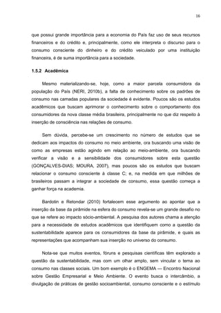 16
que possui grande importância para a economia do País faz uso de seus recursos
financeiros e do crédito e, principalmente, como ele interpreta o discurso para o
consumo consciente do dinheiro e do crédito veiculado por uma instituição
financeira, é de suma importância para a sociedade.
1.5.2 Acadêmica
Mesmo materializando-se, hoje, como a maior parcela consumidora da
população do País (NERI, 2010b), a falta de conhecimento sobre os padrões de
consumo nas camadas populares da sociedade é evidente. Poucos são os estudos
acadêmicos que buscam aprimorar o conhecimento sobre o comportamento dos
consumidores da nova classe média brasileira, principalmente no que diz respeito à
inserção de consciência nas relações de consumo.
Sem dúvida, percebe-se um crescimento no número de estudos que se
dedicam aos impactos do consumo no meio ambiente, ora buscando uma visão de
como as empresas estão agindo em relação ao meio-ambiente, ora buscando
verificar a visão e a sensibilidade dos consumidores sobre esta questão
(GONÇALVES-DIAS; MOURA, 2007), mas poucos são os estudos que buscam
relacionar o consumo consciente à classe C; e, na medida em que milhões de
brasileiros passam a integrar a sociedade de consumo, essa questão começa a
ganhar força na academia.
Bardotin e Retondar (2010) fortalecem esse argumento ao apontar que a
inserção da base da pirâmide na esfera do consumo revela-se um grande desafio no
que se refere ao impacto sócio-ambiental. A pesquisa dos autores chama a atenção
para a necessidade de estudos acadêmicos que identifiquem como a questão da
sustentabilidade aparece para os consumidores da base da pirâmide, e quais as
representações que acompanham sua inserção no universo do consumo.
Nota-se que muitos eventos, fóruns e pesquisas científicas têm explorado a
questão da sustentabilidade, mas com um olhar amplo, sem vincular o tema ao
consumo nas classes sociais. Um bom exemplo é o ENGEMA — Encontro Nacional
sobre Gestão Empresarial e Meio Ambiente. O evento busca o intercâmbio, a
divulgação de práticas de gestão socioambiental, consumo consciente e o estímulo
 