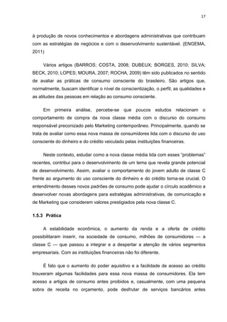 17
à produção de novos conhecimentos e abordagens administrativas que contribuam
com as estratégias de negócios e com o desenvolvimento sustentável. (ENGEMA,
2011)
Vários artigos (BARROS; COSTA, 2008; DUBEUX; BORGES, 2010; SILVA;
BECK, 2010; LOPES; MOURA, 2007; ROCHA, 2009) têm sido publicados no sentido
de avaliar as práticas de consumo consciente do brasileiro. São artigos que,
normalmente, buscam identificar o nível de conscientização, o perfil, as qualidades e
as atitudes das pessoas em relação ao consumo consciente.
Em primeira análise, percebe-se que poucos estudos relacionam o
comportamento de compra da nova classe média com o discurso do consumo
responsável preconizado pelo Marketing contemporâneo. Principalmente, quando se
trata de avaliar como essa nova massa de consumidores lida com o discurso do uso
consciente do dinheiro e do crédito veiculado pelas instituições financeiras.
Neste contexto, estudar como a nova classe média lida com esses “problemas”
recentes, contribui para o desenvolvimento de um tema que revela grande potencial
de desenvolvimento. Assim, avaliar o comportamento do jovem adulto de classe C
frente ao argumento do uso consciente do dinheiro e do crédito torna-se crucial. O
entendimento desses novos padrões de consumo pode ajudar o círculo acadêmico a
desenvolver novas abordagens para estratégias administrativas, de comunicação e
de Marketing que considerem valores prestigiados pela nova classe C.
1.5.3 Prática
A estabilidade econômica, o aumento da renda e a oferta de crédito
possibilitaram inserir, na sociedade de consumo, milhões de consumidores — a
classe C — que passou a integrar e a despertar a atenção de vários segmentos
empresariais. Com as instituições financeiras não foi diferente.
É fato que o aumento do poder aquisitivo e a facilidade de acesso ao crédito
trouxeram algumas facilidades para essa nova massa de consumidores. Ela tem
acesso a artigos de consumo antes proibidos e, casualmente, com uma pequena
sobra de receita no orçamento, pode desfrutar de serviços bancários antes
 