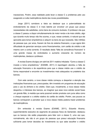 18
inacessíveis. Porém, essa realidade pode levar a classe C a problemas pelo uso
exagerado e à alta inadimplência diante das novas possibilidades.
Jorge (2011) corrobora a ideia ao destacar que a potencialidade do
endividamento da classe C é mais latente por envolver um grupo que possui
necessidades não satisfeitas, como bens de consumo duráveis. O professor cita que
a classe C passou a dispor simultaneamente de maior renda e de mais crédito, algo
que durante muito tempo não lhe ocorreu, e que, nesse contexto, é natural que ela
aproveite para tomar empréstimos e adquirir os bens de que necessita. São milhões
de pessoas que, por anos, ficaram de fora do sistema financeiro, e que agora têm
dificuldade de gerenciar serviços como financiamentos, com cartão de crédito e até
mesmo com a conta corrente. O resultado desta “falta de consciência financeira” é
uma grande massa de endividados e aumento crescente do número de
inadimplentes, destaca o professor.
A revista Exame divulgou em abril de 2011 matéria intitulada: “Como a classe C
investe e toma empréstimos.” (EXAME, 2011) A reportagem abordou a falta de
educação financeira e de experiência para que a classe média use o crédito de
forma responsável e encontre os investimentos mais adequados na prateleira dos
bancos.
Com este cenário, a nova classe média começou a despertar a atenção das
instituições financeiras que, preocupadas, têm investido em programas de educação
para o uso do dinheiro e do crédito. Claro que, inicialmente, a nova classe média
despertou o interesse dos bancos, ao imaginar que esse novo estrato social fosse
um grande filão, à medida que seria possível vender produtos com juros altos como
o cheque especial e o crédito rotativo do cartão de crédito. Porém, aos poucos os
bancos começaram a perceber que a nova classe média poderia trazer problemas
de inadimplência.
Em entrevista à revista Exame (EXAME, 2011), Eduardo Alvarez,
superintendente executivo do segmento de pessoas física do Santander, destacou
que os bancos não estão preparados para lidar com a classe C, uma vez que,
normalmente, ela não é um grupo de pessoas que possui educação financeira
suficiente para tomar decisões de investimento ou que sabe escolher o crédito
 