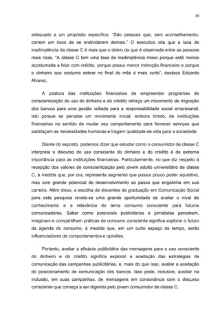 19
adequado a um propósito específico. “São pessoas que, sem aconselhamento,
correm um risco de se endividarem demais.” O executivo cita que a taxa de
inadimplência da classe C é mais que o dobro da que é observada entre as pessoas
mais ricas. “A classe C tem uma taxa de inadimplência maior porque está menos
acostumada a lidar com crédito, porque possui menor instrução financeira e porque
o dinheiro que costuma sobrar no final do mês é mais curto”, destaca Eduardo
Alvarez.
A postura das instituições financeiras de empreender programas de
conscientização do uso do dinheiro e do crédito reforça um movimento de migração
dos bancos para uma gestão voltada para a responsabilidade social empresarial.
Isto porque se percebe um movimento inicial, embora tímido, de instituições
financeiras no sentido de mudar seu comportamento para fornecer serviços que
satisfaçam as necessidades humanas e tragam qualidade de vida para a sociedade.
Diante do exposto, podemos dizer que estudar como o consumidor de classe C
interpreta o discurso do uso consciente do dinheiro e do crédito é de extrema
importância para as instituições financeiras. Particularmente, no que diz respeito à
recepção dos valores de conscientização pelo jovem adulto universitário de classe
C, à medida que, por ora, representa segmento que possui pouco poder aquisitivo,
mas com grande potencial de desenvolvimento ao passo que engatinha em sua
carreira. Além disso, a escolha de discentes da graduação em Comunicação Social
para esta pesquisa revela-se uma grande oportunidade de avaliar o nível de
conhecimento e a relevância do tema consumo consciente para futuros
comunicadores. Saber como potenciais publicitários e jornalistas percebem,
imaginam e compartilham práticas de consumo consciente significa explorar o futuro
da agenda do consumo, à medida que, em um curto espaço de tempo, serão
influenciadores de comportamentos e opiniões.
Portanto, avaliar a eficácia publicitária das mensagens para o uso consciente
do dinheiro e do crédito significa explorar a aceitação das estratégias de
comunicação das campanhas publicitárias, e, mais do que isso, avaliar a aceitação
do posicionamento de comunicação dos bancos. Isso pode, inclusive, auxiliar na
inclusão, em suas campanhas, de mensagens em consonância com o discurso
consciente que começa a ser digerido pelo jovem consumidor de classe C.
 