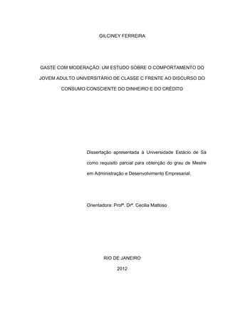 2
GILCINEY FERREIRA
GASTE COM MODERAÇÃO: UM ESTUDO SOBRE O COMPORTAMENTO DO
JOVEM ADULTO UNIVERSITÁRIO DE CLASSE C FRENTE AO DISCURSO DO
CONSUMO CONSCIENTE DO DINHEIRO E DO CRÉDITO
Dissertação apresentada à Universidade Estácio de Sá
como requisito parcial para obtenção do grau de Mestre
em Administração e Desenvolvimento Empresarial.
Orientadora: Profª. Drª. Cecilia Mattoso
RIO DE JANEIRO
2012
 