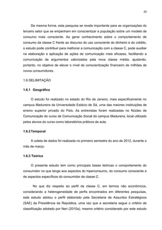 20
Da mesma forma, esta pesquisa se revela importante para as organizações do
terceiro setor que se empenham em conscientizar a população sobre um modelo de
consumo mais consciente. Ao gerar conhecimento sobre o comportamento de
consumo da classe C frente ao discurso do uso consciente do dinheiro e do crédito,
o estudo pode contribuir para melhorar a comunicação com a classe C, pode auxiliar
na elaboração e aplicação de ações de comunicação mais eficazes, facilitando a
comunicação de argumentos valorizados pela nova classe média, ajudando,
portanto, no objetivo de elevar o nível de conscientização financeiro de milhões de
novos consumidores.
1.6 DELIMITAÇÃO
1.6.1 Geográfica
O estudo foi realizado no estado do Rio de Janeiro, mais especificamente no
campus Madureira da Universidade Estácio de Sá, uma das maiores instituições de
ensino superior privado do País. As entrevistas foram realizadas no Núcleo de
Comunicação do curso de Comunicação Social do campus Madureira, local utilizado
pelos alunos do curso como laboratórios práticos de aula.
1.6.2Temporal
A coleta de dados foi realizada no primeiro semestre do ano de 2012, durante o
mês de março.
1.6.3 Teórica
O presente estudo tem como principais bases teóricas o comportamento do
consumidor no que tange aos aspectos do hiperconsumo, do consumo consciente e
de aspectos específicos do consumidor de classe C.
No que diz respeito ao perfil da classe C, em termos não econômicos,
considerando a heterogeneidade de perfis encontrados em diferentes pesquisas,
este estudo adotou o perfil elaborado pela Secretaria de Assuntos Estratégicos
(SAE) da Presidência da República, uma vez que a secretaria segue o critério de
classificação adotado por Neri (2010a), mesmo critério considerado por este estudo
 