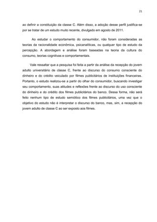 21
ao definir a constituição da classe C. Além disso, a adoção desse perfil justifica-se
por se tratar de um estudo muito recente, divulgado em agosto de 2011.
Ao estudar o comportamento do consumidor, não foram consideradas as
teorias da racionalidade econômica, psicanalíticas, ou qualquer tipo de estudo da
percepção. A abordagem e análise foram baseadas na teoria da cultura do
consumo, teorias cognitivas e comportamentais.
Vale ressaltar que a pesquisa foi feita a partir da análise da recepção do jovem
adulto universitário de classe C, frente ao discurso do consumo consciente do
dinheiro e do crédito veiculado por filmes publicitários de instituições financeiras.
Portanto, o estudo realizou-se a partir do olhar do consumidor, buscando investigar
seu comportamento, suas atitudes e reflexões frente ao discurso do uso consciente
do dinheiro e do crédito dos filmes publicitários do banco. Dessa forma, não será
feito nenhum tipo de estudo semiótico dos filmes publicitários, uma vez que o
objetivo do estudo não é interpretar o discurso do banco, mas, sim, a recepção do
jovem adulto de classe C ao ser exposto aos filmes.
 