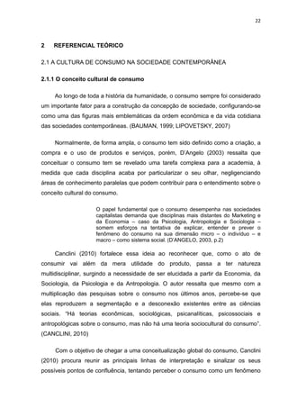 22
2 REFERENCIAL TEÓRICO
2.1 A CULTURA DE CONSUMO NA SOCIEDADE CONTEMPORÂNEA
2.1.1 O conceito cultural de consumo
Ao longo de toda a história da humanidade, o consumo sempre foi considerado
um importante fator para a construção da concepção de sociedade, configurando-se
como uma das figuras mais emblemáticas da ordem econômica e da vida cotidiana
das sociedades contemporâneas. (BAUMAN, 1999; LIPOVETSKY, 2007)
Normalmente, de forma ampla, o consumo tem sido definido como a criação, a
compra e o uso de produtos e serviços, porém, D’Angelo (2003) ressalta que
conceituar o consumo tem se revelado uma tarefa complexa para a academia, à
medida que cada disciplina acaba por particularizar o seu olhar, negligenciando
áreas de conhecimento paralelas que podem contribuir para o entendimento sobre o
conceito cultural do consumo.
O papel fundamental que o consumo desempenha nas sociedades
capitalistas demanda que disciplinas mais distantes do Marketing e
da Economia – caso da Psicologia, Antropologia e Sociologia –
somem esforços na tentativa de explicar, entender e prever o
fenômeno do consumo na sua dimensão micro – o indivíduo – e
macro – como sistema social. (D’ANGELO, 2003, p.2)
Canclini (2010) fortalece essa ideia ao reconhecer que, como o ato de
consumir vai além da mera utilidade do produto, passa a ter natureza
multidisciplinar, surgindo a necessidade de ser elucidada a partir da Economia, da
Sociologia, da Psicologia e da Antropologia. O autor ressalta que mesmo com a
multiplicação das pesquisas sobre o consumo nos últimos anos, percebe-se que
elas reproduzem a segmentação e a desconexão existentes entre as ciências
sociais. “Há teorias econômicas, sociológicas, psicanalíticas, psicossociais e
antropológicas sobre o consumo, mas não há uma teoria sociocultural do consumo”.
(CANCLINI, 2010)
Com o objetivo de chegar a uma conceitualização global do consumo, Canclini
(2010) procura reunir as principais linhas de interpretação e sinalizar os seus
possíveis pontos de confluência, tentando perceber o consumo como um fenômeno
 