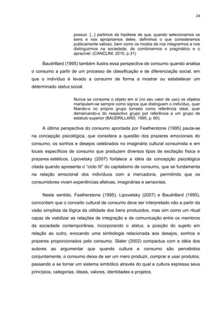 24
possuir. [...] partimos da hipótese de que, quando selecionamos os
bens e nos apropriamos deles, definimos o que consideramos
publicamente valioso, bem como os modos de nos integrarmos e nos
distinguirmos na sociedade, de combinarmos o pragmático e o
aprazível. (CANCLINI, 2010, p.31)
Baudrillard (1995) também ilustra essa perspectiva de consumo quando analisa
o consumo a partir de um processo de classificação e de diferenciação social, em
que o indivíduo é levado a consumir de forma a mostrar ou estabelecer um
determinado status social.
Nunca se consome o objeto em si (no seu valor de uso) os objetos
manipulam-se sempre como signos que distinguem o indivíduo, quer
filiando-o no próprio grupo tomado como referência ideal, quer
demarcando-o do respectivo grupo por referência a um grupo de
estatuto superior (BAUDRILLARD, 1995, p. 60).
A última perspectiva do consumo apontada por Featherstone (1995) pauta-se
na concepção psicológica, que considera a questão dos prazeres emocionais do
consumo, os sonhos e desejos celebrados no imaginário cultural consumista e em
locais específicos de consumo que produzem diversos tipos de excitação física e
prazeres estéticos. Lipovetsky (2007) fortalece a idéia da concepção psicológica
citada quando apresenta o “ciclo III” do capitalismo de consumo, que se fundamenta
na relação emocional dos indivíduos com a mercadoria, permitindo que os
consumidores vivam experiências afetivas, imaginárias e sensoriais.
Neste sentido, Featherstone (1995), Lipovetsky (2007) e Baudrillard (1995),
concordam que o conceito cultural de consumo deve ser interpretado não a partir da
visão simplista da lógica da utilidade dos bens produzidos, mas sim como um ritual
capaz de viabilizar as relações de integração e de comunicação entre os membros
da sociedade contemporânea, incorporando o status, a posição do sujeito em
relação ao outro, evocando uma simbologia relacionada aos desejos, sonhos e
prazeres proporcionados pelo consumo. Slater (2002) compactua com a idéia dos
autores ao argumentar que quando cultura e consumo são percebidos
conjuntamente, o consumo deixa de ser um mero produzir, comprar e usar produtos,
passando a se tornar um sistema simbólico através do qual a cultura expressa seus
princípios, categorias, ideais, valores, identidades e projetos.
 