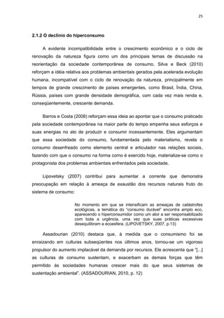 25
2.1.2 O declínio do hiperconsumo
A evidente incompatibilidade entre o crescimento econômico e o ciclo de
renovação da natureza figura como um dos principais temas de discussão na
reorientação da sociedade contemporânea de consumo. Silva e Beck (2010)
reforçam a idéia relativa aos problemas ambientais gerados pela acelerada evolução
humana, incompatível com o ciclo de renovação da natureza, principalmente em
tempos de grande crescimento de países emergentes, como Brasil, Índia, China,
Rússia, países com grande densidade demográfica, com cada vez mais renda e,
conseqüentemente, crescente demanda.
Barros e Costa (2008) reforçam essa ideia ao apontar que o consumo praticado
pela sociedade contemporânea na maior parte do tempo empenha seus esforços e
suas energias no ato de produzir e consumir incessantemente. Eles argumentam
que essa sociedade do consumo, fundamentada pelo materialismo, revela o
consumo desenfreado como elemento central e articulador nas relações sociais,
fazendo com que o consumo na forma como é exercido hoje, materialize-se como o
protagonista dos problemas ambientais enfrentados pela sociedade.
Lipovetsky (2007) contribui para aumentar a corrente que demonstra
preocupação em relação à ameaça de exaustão dos recursos naturais fruto do
sistema de consumo:
No momento em que se intensificam as ameaças de catástrofes
ecológicas, a temática do “consumo durável” encontra amplo eco,
aparecendo o hiperconsumidor como um ator a ser responsabilizado
com toda a urgência, uma vez que suas práticas excessivas
desequilibram a ecoesfera. (LIPOVETSKY, 2007, p.13)
Assadourian (2010) destaca que, à medida que o consumismo foi se
enraizando em culturas subseqüentes nos últimos anos, tornou-se um vigoroso
propulsor do aumento implacável da demanda por recursos. Ele acrescenta que “[...]
as culturas de consumo sustentam, e exacerbam as demais forças que têm
permitido às sociedades humanas crescer mais do que seus sistemas de
sustentação ambiental”. (ASSADOURIAN, 2010, p. 12)
 