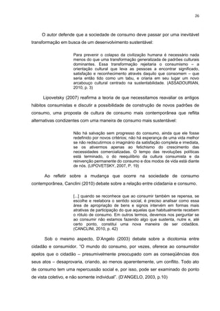 26
O autor defende que a sociedade de consumo deve passar por uma inevitável
transformação em busca de um desenvolvimento sustentável:
Para prevenir o colapso da civilização humana é necessário nada
menos do que uma transformação generalizada de padrões culturais
dominantes. Essa transformação rejeitaria o consumismo – a
orientação cultural que leva as pessoas a encontrar significado,
satisfação e reconhecimento através daquilo que consomem – que
seria então tido como um tabu, e criaria em seu lugar um novo
arcabouço cultural centrado na sustentabilidade. (ASSADOURIAN,
2010, p. 3)
Lipovetsky (2007) reafirma a teoria de que necessitamos reavaliar os antigos
hábitos consumistas e discutir a possibilidade de construção de novos padrões de
consumo, uma proposta de cultura de consumo mais contemporânea que reflita
alternativas condizentes com uma maneira de consumo mais sustentável:
Não há salvação sem progresso do consumo, ainda que ele fosse
redefinido por novos critérios; não há esperança de uma vida melhor
se não rediscutirmos o imaginário da satisfação completa e imediata,
se os ativermos apenas ao fetichismo do crescimento das
necessidades comercializadas. O tempo das revoluções políticas
está terminado, o do reequilíbrio da cultura consumista e da
reinvenção permanente do consumo e dos modos de vida está diante
de nós. (LIPOVETSKY, 2007, P. 19)
Ao refletir sobre a mudança que ocorre na sociedade de consumo
contemporânea, Canclini (2010) debate sobre a relação entre cidadania e consumo.
[...] quando se reconhece que ao consumir também se repensa, se
escolhe e reelabora o sentido social, é preciso analisar como essa
área de apropriação de bens e signos intervém em formas mais
atrativas de participação do que aquelas que habitualmente recebem
o rótulo de consumo. Em outros termos, devemos nos perguntar se
ao consumir não estamos fazendo algo que sustenta, nutre e, até
certo ponto, constitui uma nova maneira de ser cidadãos.
(CANCLINI, 2010, p. 42)
Sob o mesmo aspecto, D’Angelo (2003) debate sobre a dicotomia entre
cidadão e consumidor. “O mundo do consumo, por vezes, oferece ao consumidor
apelos que o cidadão – presumivelmente preocupado com as conseqüências dos
seus atos – desaprovaria, criando, ao menos aparentemente, um conflito. Todo ato
de consumo tem uma repercussão social e, por isso, pode ser examinado do ponto
de vista coletivo, e não somente individual”. (D’ANGELO, 2003, p.10)
 