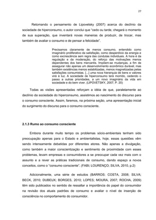 27
Retomando o pensamento de Lipovetsky (2007) acerca do declínio da
sociedade de hiperconsumo, o autor conclui que “cedo ou tarde, chegará o momento
de sua superação, que inventará novas maneiras de produzir, de trocar, mas
também de avaliar o consumo e de pensar a felicidade”.
Precisamos claramente de menos consumo, entendido como
imaginário proliferativo da satisfação, como desperdício da energia e
como excrescência sem regra das condutas individuais. A hora é da
regulação e da moderação, do reforço das motivações menos
dependentes dos bens mercantis. Impõem-se mudanças, a fim de
assegurar não apenas um desenvolvimento econômico durável, mas
também existências menos estabilizadas, menos magnetizadas pelas
satisfações consumistas. [...] uma nova hierarquia de bens e valores
virá à luz. A sociedade de hiperconsumo terá morrido, cedendo o
passo a outras prioridades, a um novo imaginário da vida em
sociedade e do bem viver. (LIPOVETSKY, 2007, P. 20)
Todas as visões apresentadas reforçam a idéia de que, paralelamente ao
declínio da sociedade do hiperconsumo, assistimos ao nascimento do discurso para
o consumo consciente. Assim, faremos, na próxima seção, uma apresentação inicial
do surgimento do discurso para o consumo consciente.
2.1.3 Rumo ao consumo consciente
Embora durante muito tempo os problemas sócio-ambientais tenham sido
preocupação apenas para o Estado e ambientalistas, hoje, essas questões vêm
sendo intensamente debatidas por diferentes atores. Não apenas a divulgação,
como também a maior conscientização e sentimento de proximidade com esses
problemas, levam empresas e consumidores a se preocupar cada vez mais com o
assunto e a rever as práticas tradicionais de consumo, dando espaço a novos
conceitos, como o “consumo consciente”. (FABI; LOURENÇO; SILVA, 2010, p.2)
Adicionalmente, uma série de estudos (BARROS; COSTA, 2008; SILVA;
BECK, 2010; DUBEUX; BORGES, 2010; LOPES; MOURA, 2007; ROCHA, 2009)
têm sido publicados no sentido de ressaltar a importância do papel do consumidor
na revisão dos atuais padrões de consumo e avaliar o nível de inserção de
consciência no comportamento do consumidor.
 