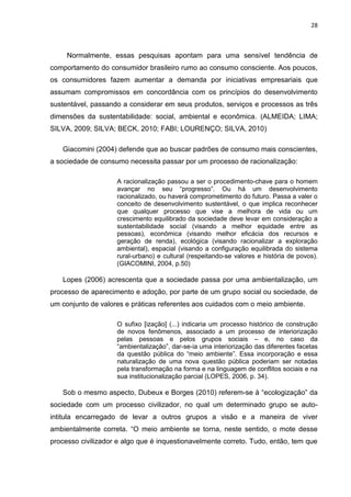 28
Normalmente, essas pesquisas apontam para uma sensível tendência de
comportamento do consumidor brasileiro rumo ao consumo consciente. Aos poucos,
os consumidores fazem aumentar a demanda por iniciativas empresariais que
assumam compromissos em concordância com os princípios do desenvolvimento
sustentável, passando a considerar em seus produtos, serviços e processos as três
dimensões da sustentabilidade: social, ambiental e econômica. (ALMEIDA; LIMA;
SILVA, 2009; SILVA; BECK, 2010; FABI; LOURENÇO; SILVA, 2010)
Giacomini (2004) defende que ao buscar padrões de consumo mais conscientes,
a sociedade de consumo necessita passar por um processo de racionalização:
A racionalização passou a ser o procedimento-chave para o homem
avançar no seu “progresso”. Ou há um desenvolvimento
racionalizado, ou haverá comprometimento do futuro. Passa a valer o
conceito de desenvolvimento sustentável, o que implica reconhecer
que qualquer processo que vise a melhora de vida ou um
crescimento equilibrado da sociedade deve levar em consideração a
sustentabilidade social (visando a melhor equidade entre as
pessoas), econômica (visando melhor eficácia dos recursos e
geração de renda), ecológica (visando racionalizar a exploração
ambiental), espacial (visando a configuração equilibrada do sistema
rural-urbano) e cultural (respeitando-se valores e história de povos).
(GIACOMINI, 2004, p.50)
Lopes (2006) acrescenta que a sociedade passa por uma ambientalização, um
processo de aparecimento e adoção, por parte de um grupo social ou sociedade, de
um conjunto de valores e práticas referentes aos cuidados com o meio ambiente.
O sufixo [ização] (...) indicaria um processo histórico de construção
de novos fenômenos, associado a um processo de interiorização
pelas pessoas e pelos grupos sociais – e, no caso da
“ambientalização”, dar-se-ia uma interiorização das diferentes facetas
da questão pública do “meio ambiente”. Essa incorporação e essa
naturalização de uma nova questão pública poderiam ser notadas
pela transformação na forma e na linguagem de conflitos sociais e na
sua institucionalização parcial (LOPES, 2006, p. 34).
Sob o mesmo aspecto, Dubeux e Borges (2010) referem-se à “ecologização” da
sociedade com um processo civilizador, no qual um determinado grupo se auto-
intitula encarregado de levar a outros grupos a visão e a maneira de viver
ambientalmente correta. “O meio ambiente se torna, neste sentido, o mote desse
processo civilizador e algo que é inquestionavelmente correto. Tudo, então, tem que
 