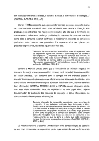 29
ser ecológico/ambiental: a cidade, o turismo, a pesca, a alimentação, a habitação...”
(DUBEUX; BORGES, 2010, p.8)
Ottman (1994) acrescenta que o consumidor começa a exercer o que ele chama
de consumerismo ambiental, uma nova tendência que retrata a inserção das
preocupações ambientais nas relações de consumo. Ele cita que o movimento do
consumerismo reflete uma mudança qualitativa do processo de consumo, que tem
como base o consumo racional, controlado e responsável, iniciando-se com ações
praticadas pelas pessoas nas prateleiras dos supermercados ao optarem por
produtos responsáveis, rejeitando aqueles que não são.
Com suas necessidades básicas satisfeitas e cercados por uma série
de dispositivos agora sem sentido — como máquinas de sorvete e
café expresso —, adquiridos na orgia de compras dos anos 80, os
consumidores não estão mais envolvidos em “Quantas coisas posso
ter?”. Tentando ter controle sobre seu consumo, agora perguntam
“De quantas coisas preciso?”, concluindo que menos é mais, basta o
suficiente. (OTTMAN, 1994, P. 21)
Samara e Morsch (2005) citam que a consciência do impacto negativo do
consumo fez surgir um novo consumidor, com um perfil bem distinto do consumidor
do século passado. “Ele consome bens e serviços em um mercado global, é
consciente de seus direitos que exerce plenamente sua dimensão de cidadão, bem
como utiliza a web cotidianamente para aprender, trabalhar e viver, além de ser mais
bem informado”. (SAMARA; MORSCH, 2005, p. 247) Os autores observam, ainda,
que esse novo consumidor sabe da importância de seu papel como agente
transformador da qualidade das relações de consumo e como influenciador no
comportamento das empresas e instituições.
Também chamado de consumidor consciente, esse novo tipo de
consumidor é um indivíduo politizado, bem informado e ético.
Posiciona-se e participa ativamente de questões que lhe afetam, luta
por seus direitos e exige das empresas e organizações o devido
cumprimento de seu papel na sociedade. Ele não só exige qualidade
e preço justo dos produtos e serviços que consome, como também
demanda interações mais éticas nas relações de consumo e nos
relacionamentos de que faz parte e reclama que cada organização
cumpra devidamente seu papel na sociedade. (SAMARA; MORSCH,
2005, p. 244)
Da mesma maneira, Giacomini (2004) sugere uma caracterização de posturas
de um novo consumidor, o consumidor verde, mas apesar de usar de forma mais
 
