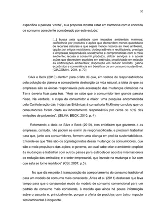 30
específica a palavra “verde”, sua proposta mostra estar em harmonia com o conceito
de consumo consciente considerado por este estudo:
[...] busca pela qualidade com impactos ambientais mínimos;
preferência por produtos e ações que demandem menos quantidade
de recursos naturais e que sejam menos nocivos ao meio ambiente,
opção por artigos recicláveis; biodegradáveis e reutilizáveis; prestigio
a empresas responsáveis socialmente e comprometidas com o meio
ambiente; recusa a consumir produtos, utilizar serviços e a apoiar
ações que depreciem espécies em extinção; proatividade em relação
às certificações ambientais; disposição em reduzir conforto, ganho
econômico e conveniência em benefício de um consumo sustentável.
(GIACOMINI, 2004, p. 70)
Silva e Beck (2010) alertam para o fato de que, em termos de responsabilidade
pela poluição do planeta e conseqüente destruição da vida natural, a ideia de que as
empresas são as únicas responsáveis pela aceleração das mudanças climáticas na
Terra deveria ficar para trás. “Hoje se sabe que o consumidor tem grande parcela
nisso. Na verdade, a culpa do consumidor é maior: uma pesquisa encomendada
pela Confederação das Indústrias Britânicas à consultoria McKinsey concluiu que os
consumidores foram direta ou indiretamente responsáveis por cerca de 60% das
emissões de poluentes”. (SILVA; BECK, 2010, p. 4)
Retomando a ideia de Silva e Beck (2010), eles enfatizam que governos e as
empresas, contudo, não podem se eximir de responsabilidade, e precisam trabalhar
para que, junto aos consumidores, formem uma aliança em prol da sustentabilidade.
Entende-se que “três são os coprotagonistas dessa mudança: os consumidores, que
são a mola propulsora das ações; o governo, ao qual cabe criar o ambiente propício
às mudanças e trabalhar com outros países para estabelecer acordos internacionais
de redução das emissões; e o setor empresarial, que investe na mudança e faz com
que esta se torne realidade” (CBI, 2007, p.5).
No que diz respeito à transposição do comportamento do consumo tradicional
para um modelo de consumo mais consciente, Alves et al. (2011) destacam que leva
tempo para que o consumidor mude do modelo de consumo convencional para um
padrão de consumo mais consciente, à medida que ainda há pouca informação
sobre o assunto e, principalmente, porque a oferta de produtos com baixo impacto
socioambiental é incipiente.
 