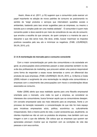 31
Assim, Alves et al. (2011, p.19) sugerem que o consumidor pode exercer um
papel importante na adoção de novos padrões de consumo se posicionando no
sentido de “exigir produtos e serviços que internalizem questões sociais e
ambientais, bastando para isso enviar sugestões para as empresas, ou mesmo o
boicote puro e simples pode ser uma medida adotada”. O consumidor é quem mais
concentra poder e deve exercê-lo por meio da consciência do seu ato de consumir,
que envolve a escolha do que comprar, de quem comprar e a maneira de usar e
descartar o que não serve mais. Ele deve, então, buscar maximizar os impactos
positivos causados pelo seu ato e minimizar os negativos. (FABI, LOURENÇO;
SILVA, 2010, p.6)
2.1.4 A reorientação do mercado para o consumo consciente
Com a maior conscientização por parte dos consumidores e da sociedade em
geral, as preocupações sócio-ambientais passam a estar presentes também no dia-
a-dia dos profissionais de marketing, que procuram adotar uma postura responsável
como forma de responder a essas novas demandas e como um diferencial dos
produtos de suas empresas. (FABI; LOURENÇO; SILVA, 2010, p. 3) Barros e Costa
(2008) indicam o surgimento de uma reorientação na relação ente consumidores e
empresas com o crescimento das preocupações com riscos e considerações éticas
associados ao consumo.
Kotler (2006) alerta que essa realidade aponta para uma filosofia empresarial
orientada para o mercado, uma visão na qual a empresa, ao considerar os
interesses dos consumidores, busca fornecer aquilo que os consumidores desejam.
Um conceito empresarial cada vez mais relevante para as empresas, frente a um
processo de transição necessário: a conscientização de que não há mais espaço
para iniciativas empresariais sócio, política, econômica ou culturalmente
irresponsáveis. Sob o mesmo ponto de vista, o autor acrescenta que, atualmente, os
clientes importam-se não só com os produtos da empresa, mas também com sua
imagem e com o que ela defende. Ele coloca que as empresas que querem ser
apreciadas precisam mostrar que se importam com as condições de vida das
pessoas e com seus sonhos.
 