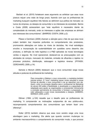 32
Barbieri et al. (2010) fortalecem esse argumento ao enfatizar que essa nova
postura requer uma visão de longo prazo, fazendo com que os profissionais de
marketing busquem equilibrar três fatores ao definirem sua política de mercado: os
lucros da empresa, os desejos do consumidor e os interesses da sociedade. Barros
e Costa (2008) acrescentam que “este equilíbrio é necessário diante da
complexidade do mercado, onde os interesses e ações das empresas se alinham
aos interesses dos consumidores”. (BARROS; COSTA, 2008, p.2)
Pitassi e Cerchiaro (2009) chamam a atenção para o fato de que essa nova
ordem também traz impactos profundos no comportamento dos produtores,
promovendo alterações em todos os níveis de decisões. No nível estratégico
envolve a incorporação da sustentabilidade em questões como desenho dos
produtos, a definição da rede logística e a P&D aplicadas às novas tecnologias
verdes e seguras. No nível operacional, destacam-se as preocupações com as
atividades de compra, manuseio de materiais, emissão de efluentes e rejeitos no
processo produtivo, distribuição, estocagem e logística reversa. (PITASSI;
CERCHIARO, 2009, p.14)
Samara e Morsch (2005) destacam que o novo consumidor exige novas
atitudes e posturas do profissional de marketing:
Para conquistar e fidelizar o novo consumidor, o marketing também
precisa evoluir. O “novo” marketing requer novas soluções e novas
formas de abordar o novo consumidor e de se relacionar com ele.
Assim, entre os principais desafios para o profissional de Marketing
do século XXI estão a flexibilidade, a atualização e a capacidade de
adaptação para ajudar as organizações a compreender intimamente
a evolução permanente do consumidor e fornecer a proposição de
valor adequada a suas novas necessidades e desejos. (SAMARA;
MORSCH, 2005, p.247)
Ottman (1994, p.124) ressalta que o desafio para os profissionais de
marketing “é compreender as motivações subjacentes de seu público-alvo,
recompensando comportamentos dos consumidores que tentam fazer uma
diferença”.
Kotler (2010) também observa que esse novo cenário exige uma nova
abordagem para o marketing. Ele alerta que quando ocorrem mudanças no
ambiente macroeconômico o comportamento do consumidor muda, o que provoca
 