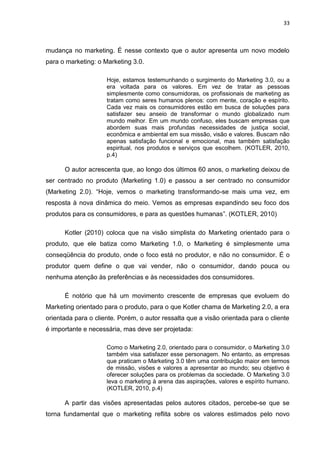 33
mudança no marketing. É nesse contexto que o autor apresenta um novo modelo
para o marketing: o Marketing 3.0.
Hoje, estamos testemunhando o surgimento do Marketing 3.0, ou a
era voltada para os valores. Em vez de tratar as pessoas
simplesmente como consumidoras, os profissionais de marketing as
tratam como seres humanos plenos: com mente, coração e espírito.
Cada vez mais os consumidores estão em busca de soluções para
satisfazer seu anseio de transformar o mundo globalizado num
mundo melhor. Em um mundo confuso, eles buscam empresas que
abordem suas mais profundas necessidades de justiça social,
econômica e ambiental em sua missão, visão e valores. Buscam não
apenas satisfação funcional e emocional, mas também satisfação
espiritual, nos produtos e serviços que escolhem. (KOTLER, 2010,
p.4)
O autor acrescenta que, ao longo dos últimos 60 anos, o marketing deixou de
ser centrado no produto (Marketing 1.0) e passou a ser centrado no consumidor
(Marketing 2.0). “Hoje, vemos o marketing transformando-se mais uma vez, em
resposta à nova dinâmica do meio. Vemos as empresas expandindo seu foco dos
produtos para os consumidores, e para as questões humanas”. (KOTLER, 2010)
Kotler (2010) coloca que na visão simplista do Marketing orientado para o
produto, que ele batiza como Marketing 1.0, o Marketing é simplesmente uma
conseqüência do produto, onde o foco está no produtor, e não no consumidor. É o
produtor quem define o que vai vender, não o consumidor, dando pouca ou
nenhuma atenção às preferências e às necessidades dos consumidores.
É notório que há um movimento crescente de empresas que evoluem do
Marketing orientado para o produto, para o que Kotler chama de Marketing 2.0, a era
orientada para o cliente. Porém, o autor ressalta que a visão orientada para o cliente
é importante e necessária, mas deve ser projetada:
Como o Marketing 2.0, orientado para o consumidor, o Marketing 3.0
também visa satisfazer esse personagem. No entanto, as empresas
que praticam o Marketing 3.0 têm uma contribuição maior em termos
de missão, visões e valores a apresentar ao mundo; seu objetivo é
oferecer soluções para os problemas da sociedade. O Marketing 3.0
leva o marketing à arena das aspirações, valores e espírito humano.
(KOTLER, 2010, p.4)
A partir das visões apresentadas pelos autores citados, percebe-se que se
torna fundamental que o marketing reflita sobre os valores estimados pelo novo
 