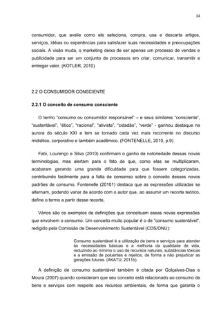 34
consumidor, que avalie como ele seleciona, compra, usa e descarta artigos,
serviços, idéias ou experiências para satisfazer suas necessidades e preocupações
sociais. A visão muda, o marketing deixa de ser apenas um processo de vendas e
publicidade para ser um conjunto de processos em criar, comunicar, transmitir e
entregar valor. (KOTLER, 2010)
2.2 O CONSUMIDOR CONSCIENTE
2.2.1 O conceito de consumo consciente
O termo “consumo ou consumidor responsável” – e seus similares “consciente”,
“sustentável”, “ético”, “racional”, “ativista”, “cidadão”, “verde” - ganhou destaque na
aurora do século XXI e tem se tornado cada vez mais recorrente no discurso
midiático, corporativo e também acadêmico. (FONTENELLE, 2010, p.9)
Fabi, Lourenço e Silva (2010) confirmam o ganho de notoriedade dessas novas
terminologias, mas alertam para o fato de que, como elas se multiplicaram,
acabaram gerando uma grande dificuldade para que fossem categorizadas,
contribuindo facilmente para a falta de consenso sobre o conceito desses novos
padrões de consumo. Fontenelle (20101) destaca que as expressões utilizadas se
alternam, podendo variar de acordo com o autor que, ao assumir um recorte teórico,
define o termo a partir desse recorte.
Vários são os exemplos de definições que conceituam essas novas expressões
que envolvem o consumo. Um conceito muito popular é o de “consumo sustentável”,
redigido pela Comissão de Desenvolvimento Sustentável (CDS/ONU):
Consumo sustentável é a utilização de bens e serviços para atender
às necessidades básicas e a melhoria da qualidade de vida,
reduzindo ao mínimo o uso de recursos naturais, substâncias tóxicas
e a emissão de poluentes e rejeitos, de forma a não prejudicar as
gerações futuras. (AKATU, 2011b)
A definição de consumo sustentável também é citada por Golçalves-Dias e
Moura (2007) quando consideram que seu conceito está relacionado ao consumo de
bens e serviços com respeito aos recursos ambientais, de forma que garanta o
 