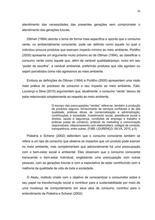 35
atendimento das necessidades das presentes gerações sem comprometer o
atendimento das gerações futuras.
Ottman (1994) aborda o tema de forma mais específica e aponta que o consumo
verde, ou ambientalmente consciente, pode ser definido como aquele no qual o
indivíduo procura produtos que exercem impacto mínimo ao meio ambiente. Portilho
(2005) apresenta um argumento muito próximo ao de Ottman (1994), ao classificar o
consumo verde como aquele que, além da variável qualidade/preço, inclui em seu
“poder de escolha”, a variável ambiental, preferindo produtos que não agridam ou
sejam percebidos como não agressivos ao meio ambiente.
Embora as definições de Ottman (1994) e Portilho (2005) apresentem uma visão
mais prática do processo de consumo e seu impacto ao meio ambiente, Fabi,
Lourenço e Silva (2010) argumentam que, atualmente, o consumo “verde” deixou de
estar relacionado simplesmente ao respeito ao meio ambiente.
O escopo das preocupações “verdes” refere-se, também à produção
de produtos seguros, fornecimento de serviços confiáveis e de alta
qualidade, práticas éticas de comercialização e administração,
contribuições à sociedade, investimento social, assistência social e
direitos, saúde e segurança, condições de emprego e trabalho e
práticas justas de comércio, práticas de marketing e comunicação
responsáveis, relacionamento com stakeholders, códigos de conduta,
transparência, entre outras. (FABI; LOURENÇO; SILVA, 2010, p.5)
Poledna e Scherer (2002) defendem que o consumo consciente também se
refere a um tipo de consumo que observa os impactos que um produto pode exercer
no meio ambiente, mas complementam que adicionalmente há uma preocupação
com o bem-estar social e ambiental. Eles observam que o consumo consciente
transcende o bem-estar individual, englobando uma preocupação com outras
pessoas, com as gerações futuras e com a expectativa de estar contribuindo com a
melhoria da qualidade de vida de toda a sociedade.
O Akatu, instituto criado com o objetivo de conscientizar o consumidor sobre o
seu papel na transformação social e contribuir para a sustentabilidade por meio de
uma mudança de comportamento em seus atos de consumo, contribui para o
entendimento de Poledna e Scherer (2002):
 