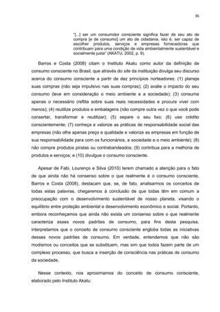 36
“[...] ser um consumidor consciente significa fazer de seu ato de
compra [e de consumo] um ato de cidadania, isto é, ser capaz de
escolher produtos, serviços e empresas fornecedoras que
contribuam para uma condição de vida ambientalmente sustentável e
socialmente justa” (AKATU, 2002, p. 9).
Barros e Costa (2008) citam o Instituto Akatu como autor da definição de
consumo consciente no Brasil, que através do site da instituição divulga seu discurso
acerca do consumo consciente a partir de dez princípios norteadores: (1) planeje
suas compras (não seja impulsivo nas suas compras); (2) avalie o impacto do seu
consumo (leve em consideração o meio ambiente e a sociedade); (3) consuma
apenas o necessário (reflita sobre suas reais necessidades e procure viver com
menos); (4) reutilize produtos e embalagens (não compre outra vez o que você pode
consertar, transformar e reutilizar); (5) separe o seu lixo; (6) use crédito
conscientemente; (7) conheça e valorize as práticas de responsabilidade social das
empresas (não olhe apenas preço e qualidade e valorize as empresas em função de
sua responsabilidade para com os funcionários, a sociedade e o meio ambiente); (8)
não compre produtos piratas ou contrabandeados; (9) contribua para a melhoria de
produtos e serviços; e (10) divulgue o consumo consciente.
Apesar de Fabi, Lourenço e Silva (2010) terem chamado a atenção para o fato
de que ainda não há consenso sobre o que realmente é o consumo consciente,
Barros e Costa (2008), destacam que, se, de fato, analisarmos os conceitos de
todas estas palavras, chegaremos à conclusão de que todas têm em comum a
preocupação com o desenvolvimento sustentável de nosso planeta, visando o
equilíbrio entre proteção ambiental e desenvolvimento econômico e social. Portanto,
embora reconheçamos que ainda não exista um consenso sobre o que realmente
caracteriza esses novos padrões de consumo, para fins desta pesquisa,
interpretamos que o conceito de consumo consciente engloba todas as iniciativas
desses novos padrões de consumo. Em verdade, entendemos que não são
modismos ou conceitos que se substituem, mas sim que todos fazem parte de um
complexo processo, que busca a inserção de consciência nas práticas de consumo
da sociedade.
Nesse contexto, nos aproximamos do conceito de consumo consciente,
elaborado pelo Instituto Akatu:
 