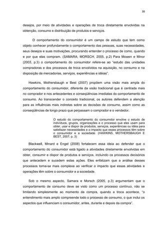 38
desejos, por meio de atividades e operações de troca diretamente envolvidas na
obtenção, consumo e distribuição de produtos e serviços.
O comportamento do consumidor é um campo de estudo que tem como
objeto conhecer profundamente o comportamento das pessoas, suas necessidades,
seus desejos e suas motivações, procurando entender o processo de como, quando
e por que elas compram. (SAMARA; MORSCH, 2005, p.2) Para Mowen e Minor
(2003, p.3) o comportamento do consumidor refere-se ao “estudo das unidades
compradoras e dos processos de troca envolvidos na aquisição, no consumo e na
disposição de mercadorias, serviços, experiências e idéias”.
Hawkins, Mothersbaugh e Best (2007) propõem uma visão mais ampla do
comportamento do consumidor, diferente da visão tradicional que é centrada mais
no comprador e nos antecedentes e conseqüências imediatas do comportamento de
consumo. Ao transcender o conceito tradicional, os autores defendem a atenção
para as influências mais indiretas sobre as decisões de consumo, assim como as
conseqüências de longo prazo que perpassam o comprador e o vendedor.
O estudo do comportamento do consumidor envolve o estudo de
indivíduos, grupos, organizações e o processo que eles usam para
obter, usar e dispor de produtos, serviços, experiências ou idéia para
satisfazer necessidades e o impacto que esses processos têm sobre
o consumidor e a sociedade. (HAWKINS, MOTHERSBAUGH E
BEST, 2007, p. 3)
Blackwell, Minard e Engel (2008) fortalecem essa ideia ao defender que o
comportamento do consumidor está ligado a atividades diretamente envolvidas em
obter, consumir e dispor de produtos e serviços, incluindo os processos decisórios
que antecedem e sucedem estas ações. Eles enfatizam que a análise desses
processos torna-se mais complexa ao verificar o impacto que essas atividades e
operações têm sobre o consumidor e a sociedade.
Sob o mesmo aspecto, Samara e Morsch (2005, p.3) argumentam que o
comportamento de consumo deve se visto como um processo contínuo, não se
limitando simplesmente ao momento da compra, quando a troca acontece, “o
entendimento mais amplo compreende todo o processo de consumo, o que inclui os
aspectos que influenciam o consumidor, antes, durante e depois da compra”.
 