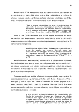 39
Pinheiro et al. (2006) acompanham esse argumento ao afirmar que o estudo do
comportamento do consumidor requer uma análise multidisciplinar e holística de
diversas variáveis sociais, econômicas, políticas, culturais e psicológicas envolvidas
direta ou indiretamente com o comportamento de grupos de consumidores.
“Dada a própria complexidade do tema, o comportamento do
consumidor é uma área interdisciplinar, envolvendo conceitos e
ferramentas metodológicas de diferentes áreas do conhecimento,
como a psicologia, a economia, a sociologia, a antropologia cultural,
a semiótica, a demografia e a história”. (PINHEIRO et al, 2006, p. 14)
Pinto e Lara (2011) identificam que há um recente movimento por novas
perspectivas para a pesquisa do consumidor no sentido de “arejar” o campo com
novas abordagens, metodologias e propostas de pesquisa para o comportamento do
consumidor contemporâneo.
Essa perceptível abertura serviu para explicitar e (re)afirmar que a
arena dos estudos de consumo, dominada quase que
exclusivamente por concepções tradicionais, passou a ser “invadida”
por perspectivas alternativas que ganham, tímida e paulatinamente,
notoriedade e espaço nos fóruns de marketing. (PINTO; LARA, 2011,
p.38)
Em contrapartida, Barbosa (2006) esclarece que os pesquisadores brasileiros
têm negligenciado uma série de temas que poderiam auxiliar a compreensão sobre
os atos de consumo, de seus sujeitos e contextos, padrões e rituais de consumo,
mecanismos de mediação aos quais se encontra submetida à cultura material e seu
papel no mundo contemporâneo.
Nessa perspectiva, ao abordar o fluxo de pesquisas voltadas para a análise de
aspectos socioculturais, experienciais, simbólicos e ideológicos do consumo, Pinto e
Lara (2011) citam a Teoria da Cultura de Consumo. Os autores propõem que a
teoria da cultura de consumo, criada por Arnould e Thompson (2005), teria como
escopo as relações dinâmicas entre as ações dos consumidores, o mercado e os
significados culturais da sociedade.
A teoria da cultura do consumo não é unificada, pois se refere a uma
família de perspectivas teóricas que direcionam as relações
dinâmicas entre ações de consumo, o mercado e significados
culturais. Mais do que ver a cultura como um sistema homogêneo de
significados compartilhados coletivamente, a teoria da cultura do
consumo explora a distribuição heterogênea dos significados e a
 