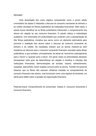 4
RESUMO
Esta dissertação tem como objetivo compreender como o jovem adulto
universitário de classe C interpreta o discurso do consumo consciente do dinheiro e
do crédito veiculado em filmes publicitários de instituições financeiras. Além disso, o
estudo busca identificar se os filmes publicitários influenciam o comportamento dos
alunos em relação ao seu consumo financeiro. O estudo utilizou a metodologia
qualitativa, com entrevistas em profundidade que contaram com a apresentação de
três filmes publicitários, iniciativa que serviu como um elemento estimulante para
provocar a avaliação dos alunos sobre o discurso do consumo consciente do
dinheiro e do crédito. Os resultados indicam que os alunos mostram-se bem
receptivos ao discurso para o consumo consciente financeiro veiculado pelos filmes
publicitários, e que remetem, principalmente, às ideias de “economia e planejamento
para o futuro” e “guardar para o futuro”. Em geral, todos os entrevistados deixaram
transparecer certo grau de desconfiança em relação à iniciativa e intenção das
instituições financeiras. Demonstrações de dúvidas, receios, estranhamento,
suspeitas, desconforto, foram reações comuns entre os alunos. Também foi possível
observar que os filmes não exercem influência imediata no comportamento de
consumo financeiro dos alunos, mas funcionam como uma espécie de lembrete, um
alerta para refletir sobre a questão da organização financeira.
Palavras-chave: Comportamento do consumidor, Classe C, Consumo consciente e
Consumo financeiro.
 