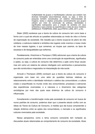 40
multiplicidade de grupos e manifestações culturais que existem nas
diversas formações sócio-históricas atuais, ou seja, a linha de
pesquisa também conceitualiza um sistema interconectado de
imagens, textos e objetos produzidos comercialmente que grupos
utilizam por meio da construção de práticas, identidades e
significados sobrepostos para a criação de sentidos em seus
ambientes e para orientar as experiências e vidas de seus membros
(ARNOULD; THOMPSON, 2005, apud PINTO; LARA, 2011, p.45).
Slater (2002) esclarece que a teoria da cultura do consumo tem como base a
forma com a qual ela articula as questões relacionadas ao modo de vida e à forma
de organização da sociedade. Ele ressalta que a teoria ocupa-se do plano da vida
cotidiana: a estrutura material e simbólica dos lugares onde vivemos e nosso modo
de viver nesses lugares; o que comemos; as roupas que usamos; os tipos de
escassez e de desigualdades que sofremos.
Paralelamente, Hirschman e Thompson (1995) adicionam que a teoria da cultura
do consumo pode ser entendida como uma construção de experiências, significados
e ações, ou seja, a cultura do consumo não determina a ação como força causal,
mas sim como um sistema de valores interligado com sentimentos e pensamentos
que são construídos e negociados na interpretação da vida social.
Arnould e Thompson (2005) concluem que a teoria da cultura do consumo é
organizada com base em uma série de questões teóricas relativas ao
relacionamento entre a identidade individual e coletiva dos consumidores: a cultura
criada e corporificada no mundo vivido dos consumidores; processos e estruturas
das experiências vivenciadas; e a natureza e o dinamismo das categorias
sociológicas por meio das quais essa dinâmica da cultura do consumo é
influenciada.
Considerando a transformação vivida pela sociedade de consumo em busca de
novos padrões de consumo, podemos dizer que o presente estudo conflui com as
idéias da Teoria da Cultura de Consumo, à medida que ela busca compreender a
relação dinâmica entre as ações dos consumidores, o mercado e os significados
culturais vivenciados pela sociedade.
Nessa perspectiva, como o tema consumo consciente tem norteado as
discussões atuais relacionadas ao comportamento de consumo da sociedade, Alves
 