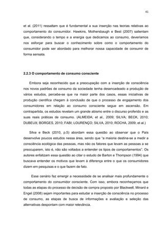41
et al. (2011) ressaltam que é fundamental a sua inserção nas teorias relativas ao
comportamento do consumidor. Hawkins, Mothersbaugh e Best (2007) salientam
que, considerando o tempo e a energia que dedicamos ao consumo, deveríamos
nos esforçar para buscar o conhecimento sobre como o comportamento do
consumidor pode ser abordado para melhorar nossa capacidade de consumir de
forma sensata.
2.2.3 O comportamento de consumo consciente
Embora seja reconhecido que a preocupação com a inserção de consciência
nos novos padrões de consumo da sociedade tenha desencadeado a produção de
vários estudos, percebe-se que na maior parte dos casos, essas iniciativas de
produção cientifica chegam à conclusão de que o processo de engajamento dos
consumidores em relação ao consumo consciente segue em ascensão. Em
contrapartida, os estudos revelam um grande abismo entre o discurso proferido e as
suas reais práticas de consumo. (ALMEIDA; et al., 2009; SILVA; BECK, 2010;
DUBEUX; BORGES, 2010; FABI; LOURENÇO; SILVA, 2010; ROCHA, 2009; et al.)
Silva e Beck (2010, p.5) abordam essa questão ao observar que o País
desenvolve poucos estudos nessa área, sendo que “a maioria destina-se a medir a
consciência ecológica das pessoas, mas não os fatores que levam as pessoas a se
preocuparem, isto é, não são voltados a entender os tipos de comportamentos”. Os
autores enfatizam essa questão ao citar o estudo de Barton e Thompson (1994) que
buscava entender os motivos que levam à diferença entre o que os consumidores
dizem em pesquisas e o que fazem de fato.
Esse cenário faz emergir a necessidade de se analisar mais profundamente o
comportamento do consumidor consciente. Com isso, embora reconheçamos que
todas as etapas do processo de decisão de compra proposto por Blackwell, Minard e
Engel (2008) sejam importantes para estudar a inserção de consciência no processo
de consumo, as etapas de busca de informações e avaliação e seleção das
alternativas despontam com maior relevância.
 