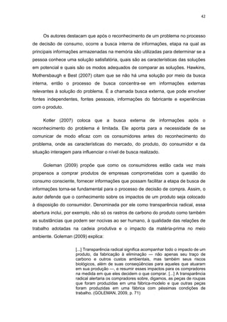 42
Os autores destacam que após o reconhecimento de um problema no processo
de decisão de consumo, ocorre a busca interna de informações, etapa na qual as
principais informações armazenadas na memória são utilizadas para determinar se a
pessoa conhece uma solução satisfatória, quais são as características das soluções
em potencial e quais são os modos adequados de comparar as soluções. Hawkins,
Mothersbaugh e Best (2007) citam que se não há uma solução por meio da busca
interna, então o processo de busca concentra-se em informações externas
relevantes à solução do problema. É a chamada busca externa, que pode envolver
fontes independentes, fontes pessoais, informações do fabricante e experiências
com o produto.
Kotler (2007) coloca que a busca externa de informações após o
reconhecimento do problema é limitada. Ele aponta para a necessidade de se
comunicar de modo eficaz com os consumidores antes do reconhecimento do
problema, onde as características do mercado, do produto, do consumidor e da
situação interagem para influenciar o nível de busca realizado.
Goleman (2009) propõe que como os consumidores estão cada vez mais
propensos a comprar produtos de empresas comprometidas com a questão do
consumo consciente, fornecer informações que possam facilitar a etapa de busca de
informações torna-se fundamental para o processo de decisão de compra. Assim, o
autor defende que o conhecimento sobre os impactos de um produto seja colocado
à disposição do consumidor. Denominada por ele como transparência radical, essa
abertura inclui, por exemplo, não só os rastros de carbono do produto como também
as substâncias que podem ser nocivas ao ser humano, à qualidade das relações de
trabalho adotadas na cadeia produtiva e o impacto da matéria-prima no meio
ambiente. Goleman (2009) explica:
[...] Transparência radical significa acompanhar todo o impacto de um
produto, da fabricação à eliminação — não apenas seu traço de
carbono e outros custos ambientais, mas também seus riscos
biológicos, além de suas conseqüências para aqueles que atuaram
em sua produção —, e resumir esses impactos para os compradores
na medida em que eles decidem o que comprar. [...] A transparência
radical alertaria os compradores sobre, digamos, as peças de roupas
que foram produzidas em uma fábrica-modelo e que outras peças
foram produzidas em uma fábrica com péssimas condições de
trabalho. (GOLEMAN, 2009, p. 71)
 